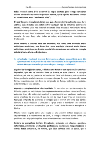 Pag. 49                                     Curso de Teologia Contemporânea

Estes conceitos sobre Deus decorrem da lógica adotada pela teologia relacional
quanto ao conceito da liberdade plena do homem, que é o ponto doutrinário central
da sua estrutura, a sua "menina dos olhos".

De acordo com a teologia relacional, para que o homem tenha realmente pleno livre
arbítrio, suas decisões não podem sofrer qualquer tipo de influência externa ou
interna. Portanto, Deus não pode ter decretado estas decisões e nem mesmo tê-las
conhecido antecipadamente. Desta forma, a teologia relacional rejeita não somente o
conceito de que Deus preordenou todas as coisas (calvinismo) como também o
conceito de que Deus sabe todas as coisas antecipadamente (arminianismo
tradicional).

Neste sentido, o assunto deve ser entendido, não como uma discussão entre
calvinistas e arminianos, mas destes dois contra a teologia relacional. Vários líderes
calvinistas e arminianos no âmbito mundial têm considerado esta visão da teologia
relacional como alheia ao Cristianismo.


3. A teologia relacional traz um forte apelo a alguns evangélicos, pois diz
   que Deus está mais próximo de nós e se relaciona mais significativamente
   conosco do que tem sido apresentado pela teologia tradicional.

Segundo os teólogos relacionais, o Cristianismo histórico tem apresentado um Deus
impassível, que não se sensibiliza com os dramas de suas criaturas. A teologia
relacional, por sua vez, pretende apresentar um Deus mais humano, que constrói o
futuro mediante o relacionamento com suas criaturas. Os seres humanos são, dessa
forma, co-participantes com Deus na construção do futuro, podendo, na verdade,
determiná-lo por suas atitudes.

Contudo, a teologia relacional não é novidade. Ela tem raízes em conceitos antigos de
filósofos gregos, no socinianismo (que negava exatamente que Deus conhecia o futuro,
pois atos livres não podem ser preditos) e especialmente em ideologias modernas,
como a teologia do processo. O que ela tem de novo é que virou um movimento
teológico composto de escritores e teólogos que se uniram em torno dos pontos
comuns e estão dispostos a persuadir a igreja cristã a abandonar seu conceito
tradicional de Deus e a convencê-la que esta "nova" visão de Deus é evangélica e
bíblica.

Mesmo tendo surgido como uma reação a uma possível ênfase exagerada na
impassividade e transcendência de Deus, a teologia relacional acaba sendo um
problema para a Igreja Evangélica, especialmente em seu conceito sobre Deus.

Embora os evangélicos tenham divergências profundas em algumas questões,
reformados, arminianos, wesleyanos, pentecostais, tradicionais, neopentecostais e
outros, todos concordam, no mínimo, que Deus conhece todas as coisas, que é
 