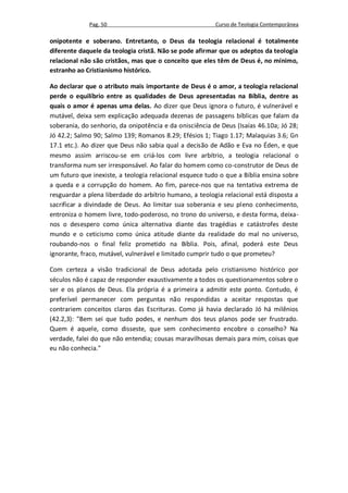 Pag. 50                                     Curso de Teologia Contemporânea

onipotente e soberano. Entretanto, o Deus da teologia relacional é totalmente
diferente daquele da teologia cristã. Não se pode afirmar que os adeptos da teologia
relacional não são cristãos, mas que o conceito que eles têm de Deus é, no mínimo,
estranho ao Cristianismo histórico.

Ao declarar que o atributo mais importante de Deus é o amor, a teologia relacional
perde o equilíbrio entre as qualidades de Deus apresentadas na Bíblia, dentre as
quais o amor é apenas uma delas. Ao dizer que Deus ignora o futuro, é vulnerável e
mutável, deixa sem explicação adequada dezenas de passagens bíblicas que falam da
soberania, do senhorio, da onipotência e da onisciência de Deus (Isaías 46.10a; Jó 28;
Jó 42.2; Salmo 90; Salmo 139; Romanos 8.29; Efésios 1; Tiago 1.17; Malaquias 3.6; Gn
17.1 etc.). Ao dizer que Deus não sabia qual a decisão de Adão e Eva no Éden, e que
mesmo assim arriscou-se em criá-los com livre arbítrio, a teologia relacional o
transforma num ser irresponsável. Ao falar do homem como co-construtor de Deus de
um futuro que inexiste, a teologia relacional esquece tudo o que a Bíblia ensina sobre
a queda e a corrupção do homem. Ao fim, parece-nos que na tentativa extrema de
resguardar a plena liberdade do arbítrio humano, a teologia relacional está disposta a
sacrificar a divindade de Deus. Ao limitar sua soberania e seu pleno conhecimento,
entroniza o homem livre, todo-poderoso, no trono do universo, e desta forma, deixa-
nos o desespero como única alternativa diante das tragédias e catástrofes deste
mundo e o ceticismo como única atitude diante da realidade do mal no universo,
roubando-nos o final feliz prometido na Bíblia. Pois, afinal, poderá este Deus
ignorante, fraco, mutável, vulnerável e limitado cumprir tudo o que prometeu?

Com certeza a visão tradicional de Deus adotada pelo cristianismo histórico por
séculos não é capaz de responder exaustivamente a todos os questionamentos sobre o
ser e os planos de Deus. Ela própria é a primeira a admitir este ponto. Contudo, é
preferível permanecer com perguntas não respondidas a aceitar respostas que
contrariem conceitos claros das Escrituras. Como já havia declarado Jó há milênios
(42.2,3): "Bem sei que tudo podes, e nenhum dos teus planos pode ser frustrado.
Quem é aquele, como disseste, que sem conhecimento encobre o conselho? Na
verdade, falei do que não entendia; cousas maravilhosas demais para mim, coisas que
eu não conhecia."
 