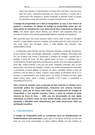 Pag. 52                                    Curso de Teologia Contemporânea

       "Deus tem enviado o irmão Branham no século 20 e tem feito a mesma coisa.
       Deus em carne, novamente passando por nossos caminhos, e muitos não o
       conheceram. Eles tampouco o teriam conhecido se tivessem vivido no tempo
       em que Deus cruzou seus caminhos no corpo chamado Jesus, o Cristo."

A teologia da prosperidade une o fútil ao desagradável, ou seja, é uma mistura de
ganância e comodismo. Os adeptos da teologia da prosperidade acham que nós
temos direito de reivindicarmos o que quisermos de Deus, esquecendo da soberania
divina. Cito abaixo alguns textos bíblicos, que refutam esse evangelho falso, que
promete ao homem uma vida de prosperidade material, atiçando-lhe a ganância.

Não acumuleis para vós outros tesouros sobre a terra, onde a traça e a ferrugem
corroem e onde ladrões escavam e roubam; mas ajuntai para vós outros tesouros no
céu, onde traça nem ferrugem corrói, e onde ladrões não escavam, nem
roubam;(Mat.6.19,20)

“... é enfatuado, nada entende, mas tem mania por questões e contendas de palavras,
de que nascem inveja, provocação, difamações, suspeitas malignas, altercações sem
fim, por homens cuja mente é pervertida e privados da verdade, supondo que a
piedade é fonte de lucro. De fato, grande fonte de lucro é a piedade com o
contentamento. Porque nada temos trazido para o mundo, nem coisa alguma podemos
levar dele. Tendo sustento e com que nos vestir, estejamos contentes. Ora, os que
querem ficar ricos caem em tentação, e cilada, e em muitas concupiscências insensatas
e perniciosas, as quais afogam os homens na ruína e perdição. Porque o amor do
dinheiro é raiz de todos os males; e alguns, nessa cobiça, se desviaram da fé e a si
mesmos se atormentaram com muitas dores. Tu, porém, ó homem de Deus, foge
destas coisas; antes, segue a justiça, a piedade, a fé, o amor, a constância, a
mansidão.(1Tim.6.4-11)

Com o intuito de entender como a aspiração por bens materiais se relaciona com a
cosmovisão política dos neopentecostais, tentaremos num primeiro momento
esclarecer, ainda que de forma muito breve, o desenvolvimento da Teologia da
Prosperidade e, num segundo momento, ilustrar, a partir do exemplo da Igreja
Universal do Reino de Deus  IURD, uma das denominações de mais rápido
crescimento na América Latina nas duas últimas décadas, como esta doutrina foi
apropriada e difundida neste subcontinente, para então discorrermos sobre sua
participação na política.


2. A base doutrinária

A Teologia da Prosperidade pode ser considerada como um desdobramento do
fundamentalismo norte-americano, o qual, após a crise de 29, reorienta sua ética em
favor de uma maior participação na esfera pública, devido, em boa medida, ao
 