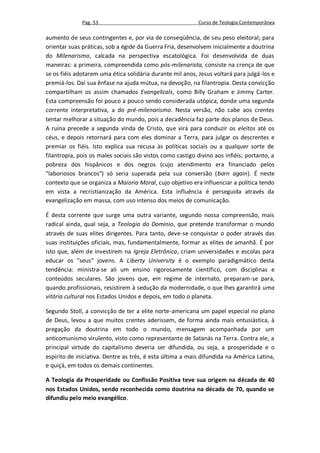 Pag. 53                                       Curso de Teologia Contemporânea

aumento de seus contingentes e, por via de conseqüência, de seu peso eleitoral; para
orientar suas práticas, sob a égide da Guerra Fria, desenvolvem inicialmente a doutrina
do Milenarismo, calcada na perspectiva escatológica. Foi desenvolvida de duas
maneiras: a primeira, compreendida como pós-milenarista, consiste na crença de que
se os fiéis adotarem uma ética solidária durante mil anos, Jesus voltará para julgá-los e
premiá-los. Daí sua ênfase na ajuda mútua, na devoção, na filantropia. Desta convicção
compartilham os assim chamados Evangelicals, como Billy Graham e Jimmy Carter.
Esta compreensão foi pouco a pouco sendo considerada utópica, donde uma segunda
corrente interpretativa, a do pré-milenarismo. Nesta versão, não cabe aos crentes
tentar melhorar a situação do mundo, pois a decadência faz parte dos planos de Deus.
A ruína precede a segunda vinda de Cristo, que virá para conduzir os eleitos até os
céus, e depois retornará para com eles dominar a Terra, para julgar os descrentes e
premiar os fiéis. Isto explica sua recusa às políticas sociais ou a qualquer sorte de
filantropia, pois os males sociais são vistos como castigo divino aos infiéis; portanto, a
pobreza dos hispânicos e dos negros (cujo atendimento era financiado pelos
"laboriosos brancos") só seria superada pela sua conversão (born again). É neste
contexto que se organiza a Maioria Moral, cujo objetivo era influenciar a política tendo
em vista a recristianização da América. Esta influência é perseguida através da
evangelização em massa, com uso intenso dos meios de comunicação.

É desta corrente que surge uma outra variante, segundo nossa compreensão, mais
radical ainda, qual seja, a Teologia do Domínio, que pretende transformar o mundo
através de suas elites dirigentes. Para tanto, deve-se conquistar o poder através das
suas instituições oficiais, mas, fundamentalmente, formar as elites de amanhã. É por
isto que, além de investirem na Igreja Eletrônica, criam universidades e escolas para
educar os "seus" jovens. A Liberty University é o exemplo paradigmático desta
tendência: ministra-se ali um ensino rigorosamente científico, com disciplinas e
conteúdos seculares. São jovens que, em regime de internato, preparam-se para,
quando profissionais, resistirem à sedução da modernidade, o que lhes garantirá uma
vitória cultural nos Estados Unidos e depois, em todo o planeta.

Segundo Stoll, a convicção de ter a elite norte-americana um papel especial no plano
de Deus, levou a que muitos crentes aderissem, de forma ainda mais entusiástica, à
pregação da doutrina em todo o mundo, mensagem acompanhada por um
anticomunismo virulento, visto como representante de Satanás na Terra. Contra ele, a
principal virtude do capitalismo deveria ser difundida, ou seja, a prosperidade e o
espírito de iniciativa. Dentre as três, é esta última a mais difundida na América Latina,
e quiçá, em todos os demais continentes.

A Teologia da Prosperidade ou Confissão Positiva teve sua origem na década de 40
nos Estados Unidos, sendo reconhecida como doutrina na década de 70, quando se
difundiu pelo meio evangélico.
 