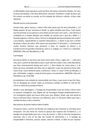 Pag. 55                                    Curso de Teologia Contemporânea

as dificuldades nesta vida para o justo de Deus são temas raramente tratados. Por isso,
na busca da bênção, o fiel deve determinar, decretar, reivindicar e exigir de Deus que
Ele cumpra sua parte no acordo; ao fiel compete dar dízimos e ofertas. A Deus cabe
abençoar.

Macedo ensina como proceder:

Comece hoje, agora mesmo, a cobrar d'Ele tudo aquilo que Ele tem prometido (...) O
ditado popular de que 'promessa é divida' se aplica também para Deus. Tudo aquilo
que Ele promete na sua palavra é uma dívida que tem para com você (...) Dar dízimos é
candidatar-se a receber bênçãos sem medida, de acordo com o que diz a Bíblia (...)
Quando pagamos o dízimo a Deus, Ele fica na obrigação (porque prometeu) de cumprir
a Sua Palavra, repreendendo os espíritos devoradores (...) Quem é que tem o direito
de provar a Deus, de cobrar d'Ele aquilo que prometeu? O dizimista! (...) Conhecemos
muitos homens famosos que provaram a Deus no respeito ao dízimo e se
transformaram em grandes milionários, como o sr. Colgate, o sr. Ford e o sr. Caterpilar.
(MACEDO, Vida com Abundância, p. 36)

E prossegue:

Ele (Jesus) desfez as barreiras que havia entre você e Deus e agora diz  volte para
casa, para o jardim da Abundância para o qual você foi criado e viva a Vida Abundante
que Deus amorosamente deseja para você (...). Deus deseja ser nosso sócio (...). As
bases da nossa sociedade com Deus são as seguintes: o que nos pertence (nossa vida,
nossa força, nosso dinheiro) passa a pertencer a Deus; e o que é d'Ele (as bênçãos, a
paz, a felicidade, a alegria, e tudo de bom) passa a nos pertencer. (MACEDO, Vida com
Abundância, pp. 25,85-86)

Ao estabelecer esta relação de reciprocidade com Deus, o que ocorre é que Ele, Deus,
fica na obrigação de cumprir todas as promessas contidas na Bíblia na vida do fiel.
Torna-se cativo de sua própria Palavra.

Devido a essa abordagem, a Teologia da Prosperidade é alvo de muitas críticas entre
os pastores evangélicos, que alegam ser tal mensagem dirigida propositadamente a
um contingente pobre que busca alívio para suas aflições. Ainda, que esta doutrina
busca confrontar Deus e diminuir sua soberania, pois é o fiel quem define qual seja a
vontade de Deus e não o contrário.

Nas palavras do pastor batista Isaltino Coelho:

Há poucos meses, ocorreu em Brasília um congresso que mostrava os princípios para
enriquecer. Um dos temas foi "Como se apossar das riquezas dos incrédulos"(...). A
teologia da prosperidade quer tirar a cruz do crente (...). Não se trata de masoquismo
espiritual. Isto é uma lei da vida. No mundo há sofrimentos (...). A teologia da
prosperidade é alienante, parcial, injusta, setorial e elitista. A idéia de que riquezas
 