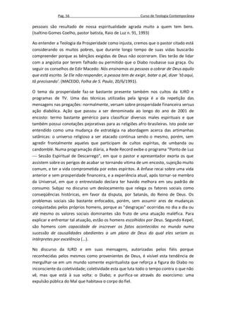 Pag. 56                                       Curso de Teologia Contemporânea

pessoais são resultado de nossa espiritualidade agrada muito a quem tem bens.
(Isaltino Gomes Coelho, pastor batista, Raio de Luz n. 91, 1993)

Ao entender a Teologia da Prosperidade como injusta, cremos que o pastor citado está
considerando os muitos pobres, que durante longo tempo de suas vidas buscarão
compreender porque as bênçãos exigidas de Deus não ocorreram. Eles terão de lidar
com a angústia por terem falhado ou permitido que o Diabo roubasse sua graça. Ou
seguir os conselhos de Edir Macedo: Nós ensinamos as pessoas a cobrar de Deus aquilo
que está escrito. Se Ele não responder, a pessoa tem de exigir, bater o pé, dizer 'tô aqui,
tô precisando'. (MACEDO, Folha de S. Paulo, 20/6/1991).

O tema da prosperidade faz-se bastante presente também nos cultos da IURD e
programas de TV. Uma das técnicas utilizadas pela Igreja é a da repetição das
mensagens nas pregações: normalmente, versam sobre prosperidade financeira versus
ação diabólica. Ação que passou a ser denominada ao longo do ano de 2001 de
encosto: termo bastante genérico para classificar diversos males espirituais e que
também possui conotações pejorativas para as religiões afro-brasileiras. Isto pode ser
entendido como uma mudança de estratégia na abordagem acerca das artimanhas
satânicas: o universo religioso a ser atacado continua sendo o mesmo, porém, sem
agredir frontalmente aqueles que participam de cultos espíritas, de umbanda ou
candomblé. Numa programação diária, a Rede Record exibe o programa "Ponto de Luz
 Sessão Espiritual de Descarrego", em que o pastor e apresentador exorta os que
assistem sobre os perigos de acabar se tornando vítima de um encosto, sujeição muito
comum, e ter a vida comprometida por estes espíritos. A ênfase recai sobre uma vida
anterior e sem prosperidade financeira, e a experiência atual, após tornar-se membro
da Universal, em que o entrevistado declara ter havido melhora em seu padrão de
consumo. Subjaz no discurso um deslocamento que relega os fatores sociais como
conseqüências históricas, em favor da disputa, por Satanás, do Reino de Deus. Os
problemas sociais são bastante enfocados, porém, sem assumir ares de mudanças
conquistadas pelos próprios homens, porque as "desgraças" ocorridas no dia a dia ou
até mesmo os valores sociais dominantes são fruto de uma atuação maléfica. Para
explicar e enfrentar tal atuação, estão os homens escolhidos por Deus. Segundo Kepel,
são homens com capacidade de inscrever os fatos acontecidos no mundo numa
sucessão de causalidades obedientes a um plano de Deus do qual eles seriam os
intérpretes por excelência (...).

No discurso da IURD e em suas mensagens, autorizadas pelos fiéis porque
reconhecidas pelos mesmos como provenientes de Deus, é visível esta tendência de
mergulhar-se em um mundo somente espiritualista que reforça a figura do Diabo no
inconsciente da coletividade; coletividade esta que luta todo o tempo contra o que não
vê, mas que está à sua volta: o Diabo; e purifica-se através do exorcismo: uma
expulsão pública do Mal que habitava o corpo do fiel.
 