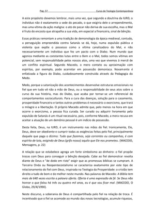 Pag. 57                                      Curso de Teologia Contemporânea

A este propósito devemos lembrar, mais uma vez, que segundo a doutrina da IURD, o
indivíduo não é exatamente a sede do pecado, o que exigiria dele o arrependimento,
mas uma vítima da ação maligna: o ato de pecar não deriva de sua escolha, mas o Mal
é fruto do encosto que atrapalha a sua vida, em especial a financeira, sinal de bênção.

Essas práticas remontam a uma tradição de demonologia da época medieval, contudo,
a perseguição empreendida contra Satanás se dá, hoje, numa expulsão pública e
violenta que expõe o possesso como a vítima canalizadora do Mal, e não
necessariamente um indivíduo que fez um pacto com o Diabo. Num mundo que
agoniza mediante as constantes lutas entre o Bem e o Mal, todos somos vítimas em
potencial, sem responsabilidade pelos nossos atos, uma vez que vivemos à mercê de
um conflito espiritual. Segundo Macedo, o mero contato ou aproximação com
espíritas, por exemplo, pode acarretar em possessão demoníaca. Novamente é
enfatizada a figura do Diabo, cuidadosamente construída através da Pedagogia do
Medo.

Medo, porque a satanização dos acontecimentos desenvolve estruturas emocionais no
fiel que em tudo vê não a mão de Deus, ou a responsabilidade de seus atos sobre o
curso da sua história, mas do Diabo, que acaba por tornar-se um referencial de
comportamentos socioculturais. Para a cura das doenças, solução para o casamento,
prosperidade financeira e tantos outros problemas é necessário o exorcismo, que trará
o milagre e a libertação. O próprio Macedo admite que, pelo menos na hora em que
ocorre o exorcismo, a pessoa fica curada. Ser curado ou adquirir livramento pela
expulsão de Satanás é um ritual necessário, pois, conforme Macedo, a mera recusa em
aceitar a atuação de um demônio pessoal é um indício de possessão.

Desta feita, Deus, na IURD, é um instrumento nas mãos do fiel. Ironicamente, Ele,
Deus, deve ser obediente e cumprir todas as exigências feitas pelo fiel, principalmente
daquele que paga o dízimo: Tudo que fazemos, seja correntes ou campanhas, é com
espírito de luta, exigindo de Deus (grifo nosso) aquilo que Ele nos prometeu. (MACEDO,
Mensagens, p. 22)

A relação que se estabelece agrega um forte simbolismo ao dinheiro: o fiel propõe
trocas com Deus para conseguir a bênção desejada. Cabe ao fiel demonstrar revolta
diante de Deus e "de dedo em riste" exigir que as promessas bíblicas se cumpram. A
Terceira Onda ou Neopentecostalismo se caracteriza exatamente por este tipo de
relacionamento do fiel com Deus, inspirada na Teologia da Prosperidade: o cristão tem
direito a tudo de bom e de melhor neste mundo. Nas palavras de Macedo: A Bíblia tem
mais de 640 vezes escrita a palavra oferta. Oferta é uma expressão de fé. Se Deus não
honrar o que falou há três ou quatro mil anos, eu é que vou ficar mal. (MACEDO, O
Globo, 29/4/1990).

Neste discurso, a soberania de Deus é compartilhada pelo fiel na relação de troca. É
incentivado que o fiel se acomode ao mundo das novas tecnologias, acumule riquezas,
 