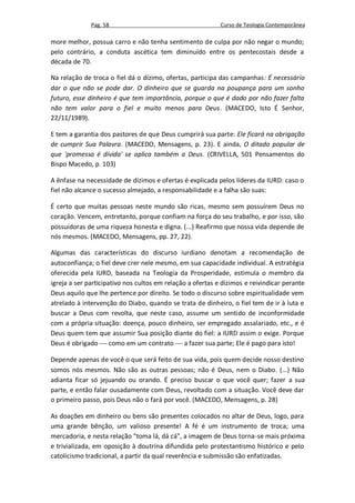 Pag. 58                                       Curso de Teologia Contemporânea

more melhor, possua carro e não tenha sentimento de culpa por não negar o mundo;
pelo contrário, a conduta ascética tem diminuído entre os pentecostais desde a
década de 70.

Na relação de troca o fiel dá o dízimo, ofertas, participa das campanhas: É necessário
dar o que não se pode dar. O dinheiro que se guarda na poupança para um sonho
futuro, esse dinheiro é que tem importância, porque o que é dado por não fazer falta
não tem valor para o fiel e muito menos para Deus. (MACEDO, Isto É Senhor,
22/11/1989).

E tem a garantia dos pastores de que Deus cumprirá sua parte: Ele ficará na obrigação
de cumprir Sua Palavra. (MACEDO, Mensagens, p. 23). E ainda, O ditado popular de
que 'promessa é dívida' se aplica também a Deus. (CRIVELLA, 501 Pensamentos do
Bispo Macedo, p. 103)

A ênfase na necessidade de dízimos e ofertas é explicada pelos líderes da IURD: caso o
fiel não alcance o sucesso almejado, a responsabilidade e a falha são suas:

É certo que muitas pessoas neste mundo são ricas, mesmo sem possuírem Deus no
coração. Vencem, entretanto, porque confiam na força do seu trabalho, e por isso, são
possuidoras de uma riqueza honesta e digna. (...) Reafirmo que nossa vida depende de
nós mesmos. (MACEDO, Mensagens, pp. 27, 22).

Algumas das características do discurso iurdiano denotam a recomendação de
autoconfiança; o fiel deve crer nele mesmo, em sua capacidade individual. A estratégia
oferecida pela IURD, baseada na Teologia da Prosperidade, estimula o membro da
igreja a ser participativo nos cultos em relação a ofertas e dízimos e reivindicar perante
Deus aquilo que lhe pertence por direito. Se todo o discurso sobre espiritualidade vem
atrelado à intervenção do Diabo, quando se trata de dinheiro, o fiel tem de ir à luta e
buscar a Deus com revolta, que neste caso, assume um sentido de inconformidade
com a própria situação: doença, pouco dinheiro, ser empregado assalariado, etc., e é
Deus quem tem que assumir Sua posição diante do fiel: a IURD assim o exige. Porque
Deus é obrigado  como em um contrato  a fazer sua parte; Ele é pago para isto!

Depende apenas de você o que será feito de sua vida, pois quem decide nosso destino
somos nós mesmos. Não são as outras pessoas; não é Deus, nem o Diabo. (...) Não
adianta ficar só jejuando ou orando. É preciso buscar o que você quer; fazer a sua
parte, e então falar ousadamente com Deus, revoltado com a situação. Você deve dar
o primeiro passo, pois Deus não o fará por você. (MACEDO, Mensagens, p. 28)

As doações em dinheiro ou bens são presentes colocados no altar de Deus, logo, para
uma grande bênção, um valioso presente! A fé é um instrumento de troca; uma
mercadoria, e nesta relação "toma lá, dá cá", a imagem de Deus torna-se mais próxima
e trivializada, em oposição à doutrina difundida pelo protestantismo histórico e pelo
catolicismo tradicional, a partir da qual reverência e submissão são enfatizadas.
 