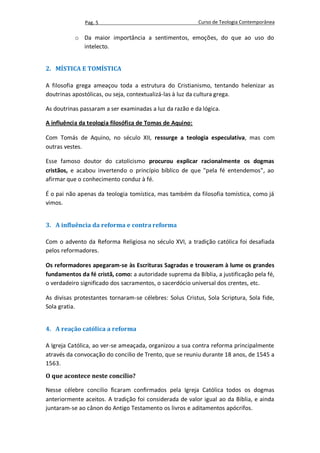 Pag. 5                                      Curso de Teologia Contemporânea

           o Da maior importância a sentimentos, emoções, do que ao uso do
             intelecto.


2. MÍSTICA E TOMÍSTICA

A filosofia grega ameaçou toda a estrutura do Cristianismo, tentando helenizar as
doutrinas apostólicas, ou seja, contextualizá-las à luz da cultura grega.

As doutrinas passaram a ser examinadas a luz da razão e da lógica.

A influência da teologia filosófica de Tomas de Aquino:

Com Tomás de Aquino, no século XII, ressurge a teologia especulativa, mas com
outras vestes.

Esse famoso doutor do catolicismo procurou explicar racionalmente os dogmas
cristãos, e acabou invertendo o princípio bíblico de que "pela fé entendemos", ao
afirmar que o conhecimento conduz à fé.

É o pai não apenas da teologia tomística, mas também da filosofia tomística, como já
vimos.


3. A influência da reforma e contra reforma

Com o advento da Reforma Religiosa no século XVI, a tradição católica foi desafiada
pelos reformadores.

Os reformadores apegaram-se às Escrituras Sagradas e trouxeram à lume os grandes
fundamentos da fé cristã, como: a autoridade suprema da Bíblia, a justificação pela fé,
o verdadeiro significado dos sacramentos, o sacerdócio universal dos crentes, etc.

As divisas protestantes tornaram-se célebres: Solus Cristus, Sola Scriptura, Sola fide,
Sola gratia.


4. A reação católica a reforma

A Igreja Católica, ao ver-se ameaçada, organizou a sua contra reforma principalmente
através da convocação do concilio de Trento, que se reuniu durante 18 anos, de 1545 a
1563.
O que acontece neste concílio?

Nesse célebre concilio ficaram confirmados pela Igreja Católica todos os dogmas
anteriormente aceitos. A tradição foi considerada de valor igual ao da Bíblia, e ainda
juntaram-se ao cânon do Antigo Testamento os livros e aditamentos apócrifos.
 