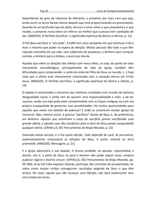 Pag. 59                                      Curso de Teologia Contemporânea

Dependendo do grau de interesse do ofertante, o presente, por mais caro que seja,
ainda assim se torna barato diante daquilo que está proporcionando ao presenteado.
Quando há um profundo laço de afeto, ternura e amor entre o que presenteia e o que
recebe, o presente nunca deve ser inferior ao melhor que a pessoa tem condições de
dar. (MACEDO, O Perfeito Sacrifício: o significado espiritual do dízimo e ofertas, p. 12)

O fiel deve sacrificar o "seu tudo". A IURD tem uma campanha em que estimula o fiel a
doar o máximo que puder na espera da bênção. Muitas pessoas dão tudo o que têm
naquele momento de sua vida: uma caderneta de poupança, o dinheiro para comprar
comida, o dinheiro para o ônibus, e assim por diante.

Aqueles que vêem as doações das ofertas com maus olhos, ou seja, do ponto de vista
meramente mercadológico, principalmente do lado da Igreja, também têm
dificuldades para compreender a razão da vinda do Filho de Deus ao mundo. (...) haja
vista que a oferta está intimamente relacionada com a salvação eterna em Cristo
Jesus. (MACEDO, O Perfeito Sacrifício: o significado espiritual do dízimo e ofertas, p.
14)

O adepto é conclamado a concorrer por melhores condições num mundo de extrema
desigualdade social. E ainda tem de assumir uma responsabilidade a mais: a de ter
sucesso, senão sua vida pode estar comprometida com as forças malignas ou com sua
própria incapacidade de gerenciar suas possibilidades. Há muitas oportunidades para
aqueles que vivem nos bolsões de pobreza? É onde se encontram muitas igrejas da
Universal. Mas, mesmo assim, é preciso "sacrificar" diante de Deus e, de preferência,
em dinheiro: Aqueles que examinam o custo do sacrifício jamais sacrificarão uma
grande oferta, e aqueles que não sacrificam para a obra de Deus jamais conquistarão
qualquer vitória. (CRIVELLA, 501 Pensamentos do Bispo Macedo, p. 21).

Colocado nestes termos, é o fiel quem decide: Tudo depende de você. Se perseverar,
automaticamente conquistará as bênçãos de Deus. E assim, entrará na terra
prometida. (MACEDO, Mensagens, p. 21).

E a igreja administra a sua doação: A árvore proibida, no paraíso, representava o
dízimo, isto é, a parte de Deus na qual o homem não podia sequer tocar, embora
pudesse regá-la e fazê-la crescer. (CRIVELLA, 501 Pensamentos do Bispo Macedo, pp.
99-100). Já ao fiel cabe expulsar Satanás, participar das correntes de prosperidade, ler
sobre como muitos irmãos conseguiram resultados exigindo de Deus o que têm
direito. De resto, aquele que não alcançar uma bênção, não dará testemunho nem
será citado nos livros.
 
