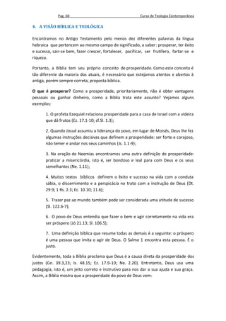 Pag. 60                                     Curso de Teologia Contemporânea

4. A VISÃO BÍBLICA E TEOLÓGICA

Encontramos no Antigo Testamento pelo menos dez diferentes palavras da língua
hebraica que pertencem ao mesmo campo de significado, a saber: prosperar, ter êxito
e sucesso, sair-se bem, fazer crescer, fortalecer, pacificar, ser frutífero, fartar-se e
riqueza.

Portanto, a Bíblia tem seu próprio conceito de prosperidade. Como este conceito é
tão diferente da maioria dos atuais, é necessário que estejamos atentos e abertos à
antiga, porém sempre correta, proposta bíblica.

O que é prosperar? Como a prosperidade, prioritariamente, não é obter vantagens
pessoais ou ganhar dinheiro, como a Bíblia trata este assunto? Vejamos alguns
exemplos:

       1. O profeta Ezequiel relaciona prosperidade para a casa de Israel com a videira
       que dá frutos (Ez. 17.1-10; cf.Sl. 1.3);

       2. Quando Josué assumiu a liderança do povo, em lugar de Moisés, Deus lhe fez
       algumas instruções decisivas que definem a prosperidade: ser forte e corajoso,
       não temer e andar nos seus caminhos (Js. 1.1-9);

       3. Na oração de Neemias encontramos uma outra definição de prosperidade:
       praticar a misericórdia, isto é, ser bondoso e leal para com Deus e os seus
       semelhantes (Ne. 1.11);

       4. Muitos textos bíblicos definem o êxito e sucesso na vida com a conduta
       sábia, o discernimento e a perspicácia no trato com a instrução de Deus (Dt.
       29.9; 1 Rs. 2.3; Ec. 10.10; 11.6);

       5. Trazer paz ao mundo também pode ser considerada uma atitude de sucesso
       (Sl. 122.6-7);

       6. O povo de Deus entendia que fazer o bem e agir corretamente na vida era
       ser próspero (Jó 21.13; Sl. 106.5);

       7. Uma definição bíblica que resume todas as demais é a seguinte: o próspero
       é uma pessoa que imita o agir de Deus. O Salmo 1 encontra esta pessoa. É o
       justo.

Evidentemente, toda a Bíblia proclama que Deus é a causa direta da prosperidade dos
justos (Gn. 39.3,23; Is. 48.15; Ez. 17.9-10; Ne. 2.20). Entretanto, Deus usa uma
pedagogia, isto é, um jeito correto e instrutivo para nos dar a sua ajuda e sua graça.
Assim, a Bíblia mostra que a prosperidade do povo de Deus vem:
 