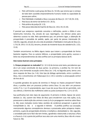 Pag. 61                                       Curso de Teologia Contemporânea

       o Pelo sofrimento e pela graça de Deus (Is. 53.10), que ensina que o começo
         de todo bem sucedido empreendimento humano reside na capacidade da
         pessoa para sofrer;
       o Pela fidelidade e lealdade a Deus e ao povo de Deus (Jr. 13.7-10; Dn. 6.9);
       o Pela busca do temor do Senhor (I Cr. 26.5);
       o Pela prática da justiça (Sl. 1.3);
       o Pela posse (descida) do Espírito de Deus (Jz. 14.6; 19; 15.14).

É possível que estejamos repetindo conceitos e definições, porém a Bíblia é uma
testemunha instrutiva. Ela, através de suas reportagens, nos oferece pistas para
obtermos sucesso na vida. Nela aprendemos que, em primeiro lugar, a obtenção de
prosperidade é precedida de pedido, apelo, por parte da pessoa interessada (Sl.
118.25); segundo, através de uma vida de piedade e fidelidade à instrução de Deus (Js.
1.7-8; Dt. 29.9; I Cr.31.21); terceiro, através da insistente busca de sabedoria (Ec. 2.21;
11.6).

Também encontramos na Bíblia alguns textos que tratam a prosperidade de forma
bastante negativa. Para os autores bíblicos, a prosperidade como ganho, sucesso e
êxito nos empreendimentos da vida conflita com os princípios básicos da fé.

Dois textos ilustram estes princípios:

1. Porque prosperam os malvados? (Jr. 12.1-6) Ao lermos este texto, percebemos que
ele é um corpo constituído de duas partes: na primeira, o profeta faz. Em tom de
queixa, uma tremenda acusação contra Deus (vv. 1-4); na Segunda parte, temos uma
dura resposta de Deus (vv. 5-6). Este tipo de diálogo apimentado, entre o profeta e
Deus, nós o encontramos em Habacuque (1.2; 2.4) e constitui a preocupação central
do livro de Jó.

A questão geradora da queixa de Jeremias é: Porque os ímpios prosperam? Diante
disso, o profeta abre um processo jurídico contra Deus: Eu vou abrir um processo
contra Ti (v. 1 a). O surpreendente, aqui é que ele acusa Deus de ter permitido, com
seu silêncio, o Domínio dos malfeitores sobre os justos (comparar Ha. 1.2-4; 12-17).

Sua justificativa tem dois tipos de argumento: O primeiro é direto: Apesar de serem
desleais (v. 1b), usarem dos feitos de Deus para encobrirem suas más ações, (v.2),
provocarem a destruição dos animais e aves (v.4 a) e propagarem mentiras sobre Deus
(v. 4b), esses malvados (como lobos vestidos de cordeiros) prosperam e gozam de
tranqüilidade (v. 1b) e o segundo é indireto: O profeta justifica sua acusação,
mencionando algumas conseqüências danosas e provocadas pelos prósperos ímpios:
primeiro, a gula de prosperidade alimenta e multiplica a deslealdade (v. 1b); segundo,
a ansiedade pelo lucro fácil não tem limites, agredindo e destruindo a natureza a flora
e a fauna (v. 4 a) a ponto de justificar seus atos com uma mentira, Deus não vê o nosso
futuro (v. 4b).
 