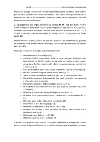 Pag. 62                                      Curso de Teologia Contemporânea

O pequeno diálogo se encerra de modo surpreendente para o profeta: o pior estava
por vir. Aqui, o profeta não recebe uma resposta satisfatória e tranqüilizadora para o
problema do mal e do sofrimento, provocado pelas pessoas prósperas, que ele
experimentava na própria carne.

2. A prosperidade dos ímpios incomoda os crentes (Sl. 37.1-40). Este Salmo mostra
outro exemplo da crise de fé causada pela prosperidade das pessoas más, egoístas,
violentas, opressoras e descrentes. A maior parte do Salmo é admoestação (vv. 1-11 e
22-40). O restante trata das descrições do inimigo (vv.12-15), do justo e do ímpio
(vv.16-26).

O salmista busca orientar, animar e sustentar a esperança do crente fiel para que este
se mantenha firme diante de toda provocação causada pela prosperidade dos ímpios
(vv. 10.39-40).

Diante do sucesso dos malvados, o salmista recomenda:

       o Não te exasperes, não invejes (v.1);
       o Confia no Senhor e faze o bem, habita a terra e cultiva a fidelidade, põe
         tuas delícias no Senhor, confia teu caminho ao Senhor e nele espera,
         descansa no Senhor e espera nele, não te exasperes, acalma a ira, reprime
         o furor (vv. 2-8);
       o Evita o mal e faze o bem (v.27); espera no Senhor e segue o caminho (v.34);
       o Observa o homem íntegro e atenta no que é reto (v. 37)
       o Todas estas recomendações são justificadas pela fé na atuação de Deus.
       o Ele satisfará os desejos de teu coração; fará surgir tua justiça como a aurora
         e o teu juízo como o meio-dia;
       o Ele realizará os desejos de teu coração e atuará (vv. 4-6);
       o Os malfeitores serão exterminados e os que esperam no Senhor possuirão
         a terra (v.9);
       o O Senhor se ri do ímpio, porque vê chegando seu dia (v. 13);
       o O Senhor firma os passos do homem... porque ele o sustenta pela mão (v.
         24);
       o Ele ama o que é justo e não sustém os justos (v. 17);
       o Ele conhece os dias dos íntegros (v. 18);
       o O Senhor não abandona os que lhe são fiéis (v. 28);
       o O Senhor não entrega o justo nas mãos dos ímpios, nem permite que o
         condenem no tribunal;
       o Ele te dará posse da terra (vv. 33-34);
       o O Senhor socorre e livra os justos (v. 40).

A extensa lista de justificativas tem sua razão, pois, certamente, a prosperidade crescia
entre o ímpios. Em conseqüência disso, o salmista (bastante perturbado!) escreve esse
 