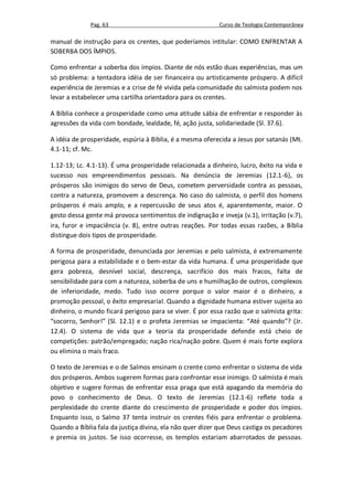 Pag. 63                                     Curso de Teologia Contemporânea

manual de instrução para os crentes, que poderíamos intitular: COMO ENFRENTAR A
SOBERBA DOS ÍMPIOS.

Como enfrentar a soberba dos ímpios. Diante de nós estão duas experiências, mas um
só problema: a tentadora idéia de ser financeira ou artisticamente próspero. A difícil
experiência de Jeremias e a crise de fé vivida pela comunidade do salmista podem nos
levar a estabelecer uma cartilha orientadora para os crentes.

A Bíblia conhece a prosperidade como uma atitude sábia de enfrentar e responder às
agressões da vida com bondade, lealdade, fé, ação justa, solidariedade (Sl. 37.6).

A idéia de prosperidade, espúria à Bíblia, é a mesma oferecida a Jesus por satanás (Mt.
4.1-11; cf. Mc.

1.12-13; Lc. 4.1-13). É uma prosperidade relacionada a dinheiro, lucro, êxito na vida e
sucesso nos empreendimentos pessoais. Na denúncia de Jeremias (12.1-6), os
prósperos são inimigos do servo de Deus, cometem perversidade contra as pessoas,
contra a natureza, promovem a descrença. No caso do salmista, o perfil dos homens
prósperos é mais amplo, e a repercussão de seus atos é, aparentemente, maior. O
gesto dessa gente má provoca sentimentos de indignação e inveja (v.1), irritação (v.7),
ira, furor e impaciência (v. 8), entre outras reações. Por todas essas razões, a Bíblia
distingue dois tipos de prosperidade.

A forma de prosperidade, denunciada por Jeremias e pelo salmista, é extremamente
perigosa para a estabilidade e o bem-estar da vida humana. É uma prosperidade que
gera pobreza, desnível social, descrença, sacrifício dos mais fracos, falta de
sensibilidade para com a natureza, soberba de uns e humilhação de outros, complexos
de inferioridade, medo. Tudo isso ocorre porque o valor maior é o dinheiro, a
promoção pessoal, o êxito empresarial. Quando a dignidade humana estiver sujeita ao
dinheiro, o mundo ficará perigoso para se viver. É por essa razão que o salmista grita:
“socorro, Senhor!” (Sl. 12.1) e o profeta Jeremias se impacienta: “Até quando”? (Jr.
12.4). O sistema de vida que a teoria da prosperidade defende está cheio de
competições: patrão/empregado; nação rica/nação pobre. Quem é mais forte explora
ou elimina o mais fraco.

O texto de Jeremias e o de Salmos ensinam o crente como enfrentar o sistema de vida
dos prósperos. Ambos sugerem formas para confrontar esse inimigo. O salmista é mais
objetivo e sugere formas de enfrentar essa praga que está apagando da memória do
povo o conhecimento de Deus. O texto de Jeremias (12.1-6) reflete toda a
perplexidade do crente diante do crescimento de prosperidade e poder dos ímpios.
Enquanto isso, o Salmo 37 tenta instruir os crentes fiéis para enfrentar o problema.
Quando a Bíblia fala da justiça divina, ela não quer dizer que Deus castiga os pecadores
e premia os justos. Se isso ocorresse, os templos estariam abarrotados de pessoas.
 