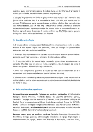 Pag. 64                                      Curso de Teologia Contemporânea

Acontece que o ensino bíblico acerca da justiça divina não é utilitarista. O princípio, é
dando que se recebe, não retrata bem o ensino da justificação.

A solução do problema em torno da prosperidade dos ímpios e do sofrimento dos
justos não é imediata, isto é, a transferência direta dos bens dos ímpios para os
crentes. A Bíblia ensina que a superação desse problema não tem data marcada, mas
está na fidelidade do justo (cf. Hab. 2.4). Tanto Jeremias como o salmista não orientam
os perplexos crentes a fugirem para longe dos ímpios, mas a se manterem firmes na fé.
Por isso o grande apelo do salmista é: confiar em Deus (vv. 3,5,7,34) e esperar que um
dia a justiça divina possa restabelecer a paz na terra.


5. Considerações finais

1. O estudo sobre o tema da prosperidade deve levar em consideração todos os textos
bíblicos e não apenas alguns em particular, como os teólogos da prosperidade
costumam fazer para sustentar suas idéias;

2. O estudo deve levar em conta o contexto no qual surge o tema da prosperidade e,
portanto, seguir rigorosamente os princípios de interpretação bíblica;

3. O conceito bíblico de prosperidade contrapõe, como vimos anteriormente, o
conceito difundido hoje em dia nos meios evangélicos. Na abordagem do tema é
necessário que esta diferenciação seja considerada.

4. Deve ficar sempre claro que Deus é o autor da vida, consequentemente, Ele é o
responsável pelo sucesso, pelo êxito ou prosperidade do Seu povo;

5. Vivemos numa sociedade que busca a prosperidade a qualquer custo, renunciando a
solidariedade, a justiça, o bem-estar dos outros, atitudes estas compatíveis à cidadania
do Reino de Deus.


6. Informações sobre o professor

Pr Josias Moura de Menezes foi Professor nas seguintes instituições: STEB(Seminário
teológico Batista Mineiro), Faculdade Batista da Lagoinha (BH/Minas Gerais),
Seminário Congregacional de Brasília/DF (Extensão), Fater (Faculdade Teológica do
Recife), Curso preparatório para Lideres: Igreja Congregacional Central de BH/ MG,
STEAD - Seminário teológico Evangélico Assembléia de Deus no Rio Grande do Norte -
Extensão Macau/RN. Atualmente leciona no Instituto Bíblico Betel Brasileiro em João
Pessoa e no STEC - Seminário Teológico Congregacional.

Lecionou nestes anos as seguintes matérias: Teologia sistemática, Hermenêutica,
Homilética, teologia pastoral, administração eclesiástica da igreja, Implantação e
desenvolvimento de igrejas, Análise em Romanos e Apocalipse, Liderança cristã,
 