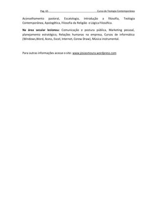 Pag. 65                                   Curso de Teologia Contemporânea

Aconselhamento pastoral, Escatologia, Introdução a filosofia,              Teologia
Contemporânea, Apologêtica, Filosofia da Religião e Lógica Filosófica.

Na área secular lecionou: Comunicação e postura pública, Marketing pessoal,
planejamento estratégico, Relações humanas na empresa, Cursos de informática
(Windows,Word, Acess, Excel, Internet, Corew Draw), Música instrumental.



Para outras informações acesse o site: www.josiasmoura.wordpress.com
 
