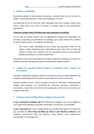 Pag. 6                                     Curso de Teologia Contemporânea

5. Galileu e a inquisição

Acusado de perjúria e heresia pelos clericalistas, o grande físico, já com 70 anos, foi
citado a comparecer perante o Tribunal da Inquisição, em Roma.

Na manhã do dia 22 de junho de 1633, ajoelhado ante seus inimigos, Galileu, para
salvar a vida, abjura seus "erros e heresias" e "renega" todas as suas sensacionais
descobertas.

O decreto do Papa urbano VIII diante das novas descobertas científicas

Foi nos dias de Galileu, quando mais se digladiavam teólogos que pretendiam ser
cientistas e cientistas que pretendiam ser teólogos, que o papa Urbano VIII, pontífice
de 1632 a 1644, assinou o seu infalível (!!!) decreto:

       "Em nome e pela autoridade de Jesus Cristo, cuja plenitude reside em Seu
       vigário, o Papa, declaramos que a afirmação de que a terra não é o centro do
       mundo e de que ela se desloca com um movimento diurno é coisa absurda,
       filosoficamente falsa; e errônea, quanto à fé".

Constatamos uma clara incapacidade da teologia católica de acompanhar e explicar os
inúmeros avanços científicos que estavam acontecendo naquele período.


6. A Bíblia foi a grande vítima de todos os confrontos entre a Igreja e as
   novas idéias

A posição medievalista da Igreja Católica nos primeiros séculos da Idade Moderna, em
relação ao desenvolvimento da cultura, trouxe males sem conta a ela mesma,

Porque à medida em que a ciência começou a provar os "absurdos" condenados pela
religião, esta começou a ser contestada por eminentes escritores, secularistas e
irreverentes, a cujos olhos o romanismo não passava de um mal social e um entrave ao
progresso dos povos.


7. A atuação nociva do liberalismo teológico neste período

O que o liberalismo teológico não é? O liberalismo teológico não é uma religião ou
uma organização ideológica possuidora de templos, funcionários ou sociedades.

O que o liberalismo é? Ele é, simplesmente, uma tendência de ajustar o Cristianismo
aos conceitos da *Alta Crítica da Bíblia, da ciência e das filosofias modernas. Esta
tendência apresenta-se hoje sob diversos outros títulos, como modernismo,
racionalismo, nova teologia, etc.
 