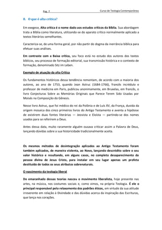 Pag. 7                                     Curso de Teologia Contemporânea


8. O que é alta crítica?

Em exegese, Alta crítica é o nome dado aos estudos críticos da Bíblia. Sua abordagem
trata a Bíblia como literatura, utilizando-se do aparato crítico normalmente aplicado a
textos literários semelhantes.

Caracteriza-se, de uma forma geral, por não partir do dogma da inerrância bíblica para
efetuar suas análises.

Em contraste com a Baixa crítica, seu foco está no estudo dos autores dos textos
bíblicos, seu processo de formação editorial, sua transmissão histórica e o contexto de
formação, denominado Sitz im Leben.

Exemplo de atuação da alta Crítica

Os fundamentos históricos dessa tendência remontam, de acordo com a maioria dos
autores, ao ano de 1753, quando Jean Astruc (1684-1766), francês incrédulo e
professor de medicina em Paris, publicou anonimamente, em Bruxelas, em francês, o
livro Conjecturas Sobre as Memórias Originais que Parece Terem Sido Usadas por
Moisés na Composição do Gênesis.

Nesse livro Astruc, que foi médico do rei da Polônia e de Luís XV, da França, duvida da
origem mosaica dos cinco primeiros livros do Antigo Testamento e aventa a hipótese
de existirem duas fontes literárias — Jeovista e Eloísta — partindo-se dos nomes
usados para se referirem a Deus.

Antes dessa data, muito raramente alguém ousava criticar assim a Palavra de Deus,
lançando dúvidas sobre a sua historicidade tradicionalmente aceita.



Os mesmos métodos de desintegração aplicados ao Antigo Testamento foram
também aplicados, de maneira violenta, ao Novo, lançando descrédito sobre o seu
valor histórico e resultando, em alguns casos, no completo desaparecimento da
pessoa divina de Jesus Cristo, para instalar em seu lugar apenas um profeta
destituído de todos os seus atributos sobrenaturais.

O nascimento da teologia liberal

Do emaranhado dessas teorias nasceu o movimento liberalista, hoje presente nas
artes, na música, nos costumes sociais e, como vimos, na própria Teologia. É ele o
principal responsável pelo relaxamento dos padrões éticos, em virtude da sua atitude
irreverente em relação à Divindade e das dúvidas acerca da inspiração das Escrituras,
que lança nos corações.
 