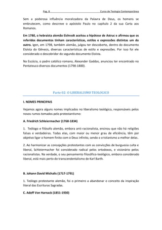 Pag. 8                                     Curso de Teologia Contemporânea

Sem a poderosa influência moralizadora da Palavra de Deus, os homens se
embrutecem, como descreve o apóstolo Paulo no capítulo 2 da sua Carta aos
Romanos.

Em 1780, o hebraísta alemão Eichrodt aceitou a hipótese de Astruc e afirmou que os
referidos documentos tinham características, estilos e expressões distintas um do
outro. Igen, em 1798, também alemão, julgou ter descoberto, dentro do documento
Eloísta do Gênesis, diversas características de estilo e expressões. Por isso foi ele
considerado o descobridor do segundo documento Eloísta.

Na Escócia, o padre católico romano, Alexander Gaddas, anunciou ter encontrado no
Pentateuco diversos documentos (1798-1800).




                       Parte 02: O LIBERALISMO TEOLOGICO

I. NOMES PRINCIPAIS

Vejamos agora alguns nomes implicados no liberalismo teológico, responsáveis pelos
novos rumos tomados pelo protestantismo:

A. Friedrich Schleiermacher (1768-1834)

1. Teólogo e filósofo alemão, embora anti-racionalista, ensinou que não há religiões
falsas e verdadeiras. Todas elas, com maior ou menor grau de eficiência, têm por
objetivo ligar o homem finito com o Deus infinito, sendo o cristianismo a melhor delas.

2. Ao harmonizar as concepções protestantes com as convicções de burguesia culta e
liberal, Schleiermacher foi considerado radical pelos ortodoxos, e visionário pelos
racionalistas. Na verdade, o seu pensamento filosófico-teológico, embora considerado
liberal, está mais perto do transcendentalismo de Karl Barth.



B. Johann David Michalis (1717-1791)

1. Teólogo protestante alemão, foi o primeiro a abandonar o conceito da inspiração
literal das Escrituras Sagradas.

C. Adoff Von Harnack (1851-1930)
 
