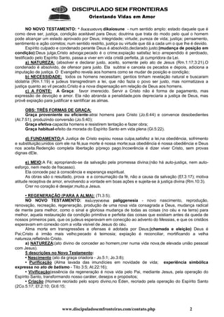 www.discipuladosemfronteiras.com/contato.php 2
    
!#%$'(*)(+ ,-).0/(1 21+(
NO NOVO TESTAMENTO: * JKGILMH?GINOAQP'R'D dikaiosune - num sentido amplo: estado daquele que é
como deve ser, justiça, condição aceitável para Deus; doutrina que trata do modo pelo qual o homem
pode alcançar um estado aprovado por Deus; integridade; virtude; pureza de vida; justiça; pensamento,
sentimento e ação corretos; num sentido restrito, justiça ou virtude que dá a cada um o que lhe é devido.
Espírito culpado e condenado perante Deus é absolvido,declarado justo;(mudança de posição em
condição):Deus julga,Cristo advoga;pecado é o crime;expiação satisfaz lei;o arrependido é perdoado,
testificado pelo Espírito Santo, passa a viver em vida cristã perfeita, já cumpridora da Lei.
a) NATUREZA: (absolver e declarar justo, aceito, somente pelo ato de Jesus (Rm.1:17;3:21).O
condenado é absolvido, de ofensor para justo. Ela subtrai e cancela os pecados e depois, adiciona a
imputação de justiça. O Evangelho revela aos homens como se mudar de posição e condição;
b) NECESSIDADE: todos os homens necessitam; gentios tinham revelação natural e buscaram
idolatria (Rm.1:19) e judeus transgrediram a lei, que não fazia o povo ser justo, mas normatizava a
justiça quanto ao vil pecado.Cristo é a nova dispensação em relação de Deus aos homens.
c) A FONTE: A Graça: favor imerecido. Servir a Cristo não é forma de pagamento, mas
expressão de devoção e amor. Ela não abranda a penalidade,pois depreciaria a justiça de Deus, mas
provê expiação para justificar e santificar as almas.
OBS: TRÊS FORMAS DE GRAÇA:
Graça proveniente ou eficiente-atrai homens para Cristo (Jo.6:44) e convence desobedientes
(At.7:51), produzindo conversão (Jo.5:40);
Graça efetiva-capacita homens e resistirem tentação e fazer obra;
Graça habitual-efeito da morada do Espírito Santo em vida plena (Gl.5:22).
d) FUNDAMENTO:A Justiça de Cristo expiou nossa culpa,satisfez a lei,na obediência, sofrimento
e substituição;unidos com ele na fé,sua morte é nossa morte;sua obediência é nossa obediência e Deus
nos aceita.Redenção completa libertação p/preço pago.Incoerência é dizer viver Cristo, sem provas
dignas dEle.
e) MEIO:A Fé; apropriando-se da salvação pela promessa divina;(não há auto-justiça, nem auto-
esforço, nem medo de fracasso).
Ela concede paz à consciência e esperança espiritual.
As obras são o resultado, prova e a consumação da fé, não a causa da salvação (Ef.3:17); motiva
atitude receptiva de amor, envolvendo a vontade em boas ações e sujeita-se à justiça divina (Rm.10:3).
Crer no coração é desejar,muito,a Jesus.
• REGENERAÇÃO (PARA A ALMA): (Tt.3:5);
NO NOVO TESTAMENTO: STH?UQG9V'VWRWA=GXH paliggenesia - novo nascimento, reprodução,
renovação, recreação, regeneração, produção de uma nova vida consagrada a Deus, mudança radical
de mente para melhor, como o sinal e gloriosa mudança de todas as coisas (no céu e na terra) para
melhor, aquela restauração da condição primitiva e perfeita das coisas que existiam antes da queda de
nossos primeiros pais, que os judeus esperavam em conecção ao advento do Messias, e que os cristãos
esperavam em conexão com a volta visível de Jesus do céu.
Alma morta em transgressões e ofensas é adotada por Deus;(chamada e eleição) Deus é
Pai;Cristo é irmão mais velho;pecado é teimosia; expiação é reconciliar, mortificando a velha
natureza,refletindo Cristo.
a) NATUREZA:(ato divino de conceder ao homem,crer numa vida nova,de elevada união pessoal
com Jesus).
5 descrições no Novo Testamento:
• Nascimento (ato da graça criadora - Jo.5:1; Jo.3:8);
• Purificação (Alma lavada das imundícies em novidade de vida; experiência simbólica
expressa no ato de batismo - Tito 3:5; At.22:16);
• Vivificação(essência da regeneração é nova vida pelo Pai, mediante Jesus, pela operação do
Espírito Santo, transformando nosso caráter, desejos e propósitos;
• Criação (Homem recriado pelo sopro divino,no Éden, recriado pela operação do Espírito Santo
(2Co.5:17; Ef.2:10; Gl.6:15;
 