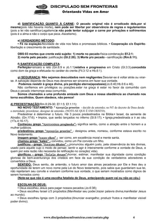 www.discipuladosemfronteiras.com/contato.php 4
    
!#%$'(*)(+ ,-).0/(1 21+(
d) SANTIFICAÇÃO QUANTO À CARNE: O pecado original não é erradicado dela,por si
mesma(pois não haveria morte), nem pode ser libertar por observância de regras e regulamentos
(pois a lei não santifica-Legalismo)e não pode tentar subjugar a carne por privações e sofrimentos
(pois é a alma e não o corpo que peca.-Ascetismo).
e) VERDADEIRO MÉTODO:
• Fé na expiação-Novidade de vida nos fatos e promessas bíblicos. • Cooperação c/o Espírito-
libertação e crescimento de santidade.
OBS:03 mortes que crente está sujeito: 1) morte no pecado-física-condenação Ef.2:1;
2) morte pelo pecado: justificação (Gl.2:20); 3) Morte p/o pecado - santificação (Rm.6:11).
f) SANTIFICAÇÃO COMPLETA:
Perfeição=sincero e reto (Gn.6:9 e Jó.1:1)relativa e progressiva em Cristo (Gl.3:3),concedida
como dom da graça e efetuada no caráter do crente.(Fil.3:12 e Hb.6:1).
g) SEGURANÇA: Não sejamos descuidados nem negligentes.Desviar-se é voltar atrás ou virar-
se. A salvação depende de Deus mas devemos ser sinceros em fazer sua vontade.
Podemos resistir à graça divina, p/a perdição eterna(apostasia)(Jo.6:40;Hb.6:6 e 46).
Não confiemos em privilégios ou posições.estar na graça é estar no favor da comunhão com
Deus;o pecado interrompe essa comunhão.
Somos chamados a uma profunda amizade com Deus e nossa obediência ao chamado nos
torna escolhidos. Quem obedece, não perece!
4) PREDESTINAÇÃO(Rm.8:29-30; Ef.1:5; Ef.1:11):
NO NOVO TESTAMENTO: * SYFNQNOF'GI]^B proorizo - decidir de antemão; no NT do decreto de Deus desde
a eternidade; preordenar, designar de antemão. (NOTE-SE QUE É EM CRISTO).
Predestinar é determinar o futuro. Há 3 povos predestinados na Bíblia:• Israel, da semente de
Abraão; (Gn.17:6); • Impios, que serão lançados no inferno (Sl.9:17); • Igreja,predestinada a ir ao céu
(1Ts.4:16-17).
Conheceu grego “S_FNKV'GXRKNOA`LaB proginosko”- significa sentiu, como a atração entre o homem e a
mulher judáicos.
predestinou grego “S_FNQNOF'Gb]^B proorizo” - designou antes, nomeou, conforme estava escrito no
Novo testamento.
imagem grego “WGILTBcR eikon” - ser como, em excelência moral e mente santa.
chamou grego “kaleo” - convidou, como um Pai convida um filho.
justificou - grego “JKGILMHdGbNKB dikaioo” - pronunciou alguém justo, pela observância às leis divinas,
usado para aquele cujo o modo de pensar, sentir e agir é inteiramente conforme a vontade de Deus, e
quem por esta razão não necessita de retificação no coração( vida).
glorificou - grego “JONOefHT]^B doxazo”-honrar, estimar, manifestar sua dignidade como condição
gloriosa de bem-aventurança dos cristãos em face da sua condição de verdadeiros adoradores e
convertidos a Deus.
SENTIDO: Deus sentiu, de antemão, o futuro amor das almas pecadoras por Ele e lhes deu a
oportunidade de terem um novo nome pela Lei do Novo testamento, pois sabia que guardariam sua lei,
não rejeitariam seu convite e viveriam conforme sua vontade, o que seriam mostrados como dignos de
serem honrados como
(Note-se que não é uma escolha fatalista de Deus, antecipando quem vai ou não ao céu.)
ESCOLHA DE DEUS:
• Deus escolheu Jesus para pagar nossos pecados (Jo.6:38);
• Deus escolheu Israel c/3 propósitos:(Manifestar seu poder,trazer palavra divina,manifestar Jesus
ao mundo).
• Deus escolheu Igreja com 3 propósitos:(Anunciar evangelho; produzir frutos e manifestar visível
poder divino).
 