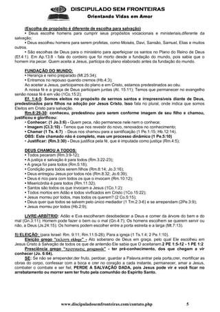 www.discipuladosemfronteiras.com/contato.php 5
    
!#%$'(*)(+ ,-).0/(1 21+(
(Escolha de propósito é diferente de escolha para salvação)
• Deus escolhe homens para cumprir seus propósitos vocacionais e ministeriais,diferente da
salvação;
• Deus escolheu homens para serem profetas, como Moisés, Davi, Sansão, Samuel, Elias e muitos
outros.
• São escolhas de Deus para o ministério para aperfeiçoar os santos no Plano do Reino de Deus
(Ef.4:1). Em Ap.13:8 - fala do cordeiro que foi morto desde a fundação do mundo, pois sabia que o
homem iria pecar. Quem aceita a Jesus, participa do plano elaborado antes da fundação do mundo.
FUNDAÇÃO DO MUNDO:
• Herança e reino preparado (Mt.25:34);
• Entramos no repouso quando cremos (Hb.4:3);
Ao aceitar a Jesus, participamos do plano e em Cristo, estamos predestinados ao céu.
A nossa fé e a graça de Deus participam juntas (At. 15:11); Temos que permanecer no evangelho
senão nossa fé é em vão (1Co.15:2);
Ef. 1:4-5: Somos eleitos no propósito de sermos santos e irrepreensíveis diante de Deus,
predestinados para filhos na adoção por Jesus Cristo. Isso fala no plural, onde indica que somos
Eleitos em Cristo para salvação.
Rm.8:29-30: conheceu, predestinou para serem conforme imagem de seu filho e chamou,
justificou e glorificou:
• Conhecer: (1 Jo.3:6) - Quem peca, não permanece nele nem o conhece;
• Imagem (Cl.3:10) - Temos que nos revestir do novo, renovados no conhecimento;
• Chamar (1 Ts. 4:7) - Deus nos chamou para a santificação (1 Pe.1:15; Hb.12:14).
OBS: Este chamado não é completo, mas um processo dinâmico (1 Pe.5:10)
• Justificar: (Rm.3:30) - Deus justifica pela fé, que é imputada como justiça (Rm.4:5);
DEUS CHAMOU A TODOS:
• Todos pecaram (Rm.3:9-12);
• A justiça e salvação é para todos (Rm.3:22-23);
• A graça foi para todos (Rm.5:18);
• Condição para todos serem filhos (Rm.8:14; Jo.3:16);
• Deus entregou Jesus por todos nós (Rm.8:32; Jo.6:39);
• Deus é rico para com todos os que o invocam (Rm.10:12);
• Misericórdia é para todos (Rm.11:32);
• Santos são todos os que invocam a Jesus (1Co.1:2);
• Todos mortos em Adão e todos vivificados em Cristo (1Co.15:22);
• Jesus morreu por todos, mas todos os querem? (2 Co.5:15);
• Deus quer que todos se salvem pelo único mediador (1 Tm.2:3-6) e se arrependam (2Pe.3:9);
• Jesus morreu por todos (Hb.2:9);
LIVRE-ARBÍTRIO: Adão e Eva escolheram desobedecer a Deus e comer da árvore do bem e do
mal (Gn.3:11); Homem pode fazer o bem ou o mal (Gn.4:7); Os homens escolhem se querem servir ou
não, a Deus (Js.24:15); Os homens podem escolher entre a porta estreita e a larga (Mt.7:13).
5) ELEIÇÃO: (para Israel: Rm. 9:11; Rm.11:5-28); Para a igreja (1 Ts.1:4; 2 Pe.1:10).
Eleição grego “WgLTU=NKVhD ekloge” - Ato soberano de Deus em graça, pelo qual Ele escolheu em
Jesus Cristo à Salvação de todos os que de antemão Ele sabia que O aceitariam.2 PE 1:5-12 - 1 PE 1:2
Presciência grego “SYFNKV'R'BiA=GI[ prognosis” - ter pré-conhecimento, dos que chegam a vir
conhecer (Jo. 6:64).
SE: Se não se arrepender,der fruto, perdoar, guardar a Palavra,entrar pela porta,crer, mortificar as
obras do corpo, confessar com a boca e crer no coração a cada instante, permanecer, amar a Jesus,
combater o combate e ser fiel, PERDE A SALVAÇÃO DADA, pois Jesus pode vir e você ficar no
arrebatamento ou morrer sem ter fruto pela comunhão do Espírito Santo.
 