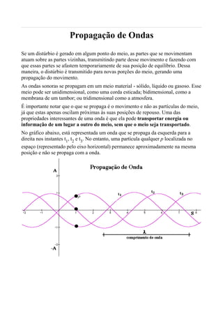 Propagação de Ondas
Se um distúrbio é gerado em algum ponto do meio, as partes que se movimentam
atuam sobre as partes vizinhas, transmitindo parte desse movimento e fazendo com
que essas partes se afastem temporariamente de sua posição de equilíbrio. Dessa
maneira, o distúrbio é transmitido para novas porções do meio, gerando uma
propagação do movimento.
As ondas sonoras se propagam em um meio material - sólido, líquido ou gasoso. Esse
meio pode ser unidimensional, como uma corda esticada; bidimensional, como a
membrana de um tambor; ou tridimensional como a atmosfera.
É importante notar que o que se propaga é o movimento e não as partículas do meio,
já que estas apenas oscilam próximas às suas posições de repouso. Uma das
propriedades interessantes de uma onda é que ela pode transportar energia ou
informação de um lugar a outro do meio, sem que o meio seja transportado.
No gráfico abaixo, está representada um onda que se propaga da esquerda para a
direita nos instantes t1, t2 e t3. No entanto, uma partícula qualquer p localizada no
espaço (representado pelo eixo horizontal) permanece aproximadamente na mesma
posição e não se propaga com a onda.
 