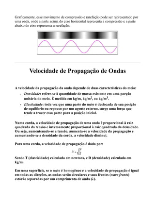 Graficamente, esse movimento de compressão e rarefação pode ser representado por
uma onda, onde a parte acima do eixo horizontal representa a compressão e a parte
abaixo do eixo representa a rarefação:




          Velocidade de Propagação de Ondas

A velocidade da propagação da onda depende de duas características do meio:
   •   Densidade: refere-se à quantidade de massa existente em uma porção
       unitária do meio. É medida em kg/m, kg/m2, ou kg/m3.
   •   Elasticidade: toda vez que uma parte do meio é deslocada de sua posição
       de equilíbrio ou repouso por um agente externo, surge uma força que
       tende a trazer essa parte para a posição inicial.

Numa corda, a velocidade de propagação de uma onda é proporcional à raiz
quadrada da tensão e inversamente proporcional à raiz quadrada da densidade.
Ou seja, aumentenado-se a tensão, aumenta-se a velocidade da propagação e
aumentando-se a densidade da corda, a velocidade diminui.

Para uma corda, a velocidade de propagação é dada por:


Sendo T (elasticidade) calculada em newtons, e D (densidade) calculada em
kg/m.

Em uma superfície, se o meio é homogêneo e a velocidade de propagação é igual
em todas as direções, as ondas serão circulares e suas frentes (wave fronts)
estarão separadas por um comprimento de onda (λ).
 