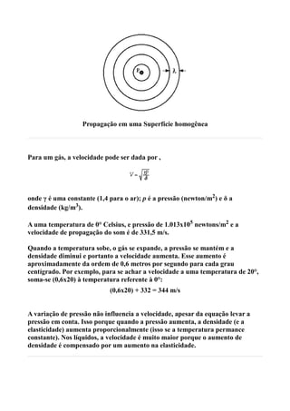 Propagação em uma Superfície homogênea



Para um gás, a velocidade pode ser dada por ,




onde γ é uma constante (1,4 para o ar); p é a pressão (newton/m2) e δ a
densidade (kg/m3).

A uma temperatura de 0° Celsius, e pressão de 1.013x105 newtons/m2 e a
velocidade de propagação do som é de 331,5 m/s.

Quando a temperatura sobe, o gás se expande, a pressão se mantém e a
densidade diminui e portanto a velocidade aumenta. Esse aumento é
aproximadamente da ordem de 0,6 metros por segundo para cada grau
centígrado. Por exemplo, para se achar a velocidade a uma temperatura de 20°,
soma-se (0,6x20) à temperatura referente à 0°:
                            (0,6x20) + 332 = 344 m/s


A variação de pressão não influencia a velocidade, apesar da equação levar a
pressão em conta. Isso porque quando a pressão aumenta, a densidade (e a
elasticidade) aumenta proporcionalmente (isso se a temperatura permance
constante). Nos líquidos, a velocidade é muito maior porque o aumento de
densidade é compensado por um aumento na elasticidade.
 