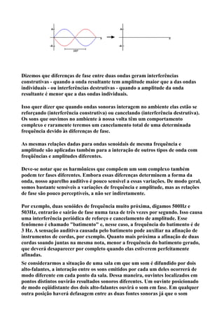 Dizemos que diferenças de fase entre duas ondas geram interferências
construtivas - quando a onda resultante tem amplitude maior que a das ondas
individuais - ou interferências destrutivas - quando a amplitude da onda
resultante é menor que a das ondas individuais.

Isso quer dizer que quando ondas sonoras interagem no ambiente elas estão se
reforçando (interferência construtiva) ou cancelando (interferência destrutiva).
Os sons que ouvimos no ambiente à nossa volta têm um comportamento
complexo e raramente teremos um cancelamento total de uma determinada
frequência devido às diferenças de fase.

As mesmas relações dadas para ondas senoidais de mesma frequência e
amplitude são aplicadas também para a interação de outros tipos de onda com
freqüências e amplitudes diferentes.

Deve-se notar que os harmônicos que compõem um som complexo também
podem ter fases diferentes. Embora essas diferenças determinem a forma da
onda, nosso aparelho auditivo é pouco sensível a essas variações. De modo geral,
somos bastante sensíveis a variações de frequência e amplitude, mas as relações
de fase são pouco perceptíveis, a não ser indiretamente.

Por exemplo, duas senóides de frequência muito próxima, digamos 500Hz e
503Hz, entrarão e sairão de fase numa taxa de três vezes por segundo. Isso causa
uma interferência periódica de reforço e cancelamento de amplitude. Esse
fenômeno é chamado "batimento" e, nesse caso, a frequência do batimento é de
3 Hz. A sensação auditiva causada pelo batimento pode auxiliar na afinação de
instrumentos de cordas, por exemplo. Quanto mais próxima a afinação de duas
cordas soando juntas na mesma nota, menor a frequência do batimento gerado,
que deverá desaparecer por completo quando elas estiverem perfeitamente
afinadas.
Se considerarmos a situação de uma sala em que um som é difundido por dois
alto-falantes, a interação entre os sons emitidos por cada um deles ocorrerá de
modo diferente em cada ponto da sala. Dessa maneira, ouvintes localizados em
pontos distintos ouvirão resultados sonoros diferentes. Um ouvinte posicionado
de modo eqüidistante dos dois alto-falantes ouvirá o som em fase. Em qualquer
outra posição haverá defasagem entre as duas fontes sonoras já que o som
 