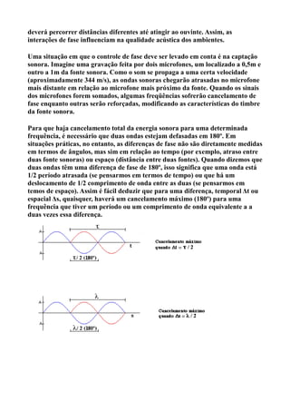 deverá percorrer distâncias diferentes até atingir ao ouvinte. Assim, as
interações de fase influenciam na qualidade acústica dos ambientes.

Uma situação em que o controle de fase deve ser levado em conta é na captação
sonora. Imagine uma gravação feita por dois microfones, um localizado a 0,5m e
outro a 1m da fonte sonora. Como o som se propaga a uma certa velocidade
(aproximadamente 344 m/s), as ondas sonoras chegarão atrasadas no microfone
mais distante em relação ao microfone mais próximo da fonte. Quando os sinais
dos microfones forem somados, algumas freqüências sofrerão cancelamento de
fase enquanto outras serão reforçadas, modificando as características do timbre
da fonte sonora.

Para que haja cancelamento total da energia sonora para uma determinada
frequência, é necessário que duas ondas estejam defasadas em 180º. Em
situações práticas, no entanto, as diferenças de fase não são diretamente medidas
em termos de ângulos, mas sim em relação ao tempo (por exemplo, atraso entre
duas fonte sonoras) ou espaço (distância entre duas fontes). Quando dizemos que
duas ondas têm uma diferença de fase de 180º, isso significa que uma onda está
1/2 período atrasada (se pensarmos em termos de tempo) ou que há um
deslocamento de 1/2 comprimento de onda entre as duas (se pensarmos em
temos de espaço). Assim é fácil deduzir que para uma diferença, temporal Δt ou
espacial Δs, quaisquer, haverá um cancelamento máximo (180º) para uma
frequência que tiver um período ou um comprimento de onda equivalente a a
duas vezes essa diferença.
 