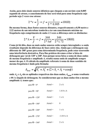 Assim, para dois sinais sonoros idênticos que chegam a um ouvinte com 0,005
segundo de atraso, o cancelamento de fase será total para uma frequência cujo
período seja 2 vezes esse atraso:



Da mesma forma, duas fontes sonoras distantes, respectivamente a 0,50 metro e
2.22 metros de um microfone tenderão a ter um cancelamento máximo na
frequência cujo comprimento de onda é 2 vezes a diferença entre as distâncias:




Como já foi dito, duas ou mais ondas sonoras estão sempre interagindo e a onda
resultante depende da diferença de fases entre elas. Ainda que a defasagem seja
diferente de 180º graus para uma determinada frequência, pode estar ocorrendo
uma interferência destrutiva. Para fins práticos devemos evitar a faixa de
defasagem que vai de 120º a 240º. Isso porque nessa faixa a soma de duas ondas
de mesma frequência e amplitude A, resulta numa onda de amplitude sempre
menor do que A. O cálculo da amplitude referente à soma de duas senóides de
mesma frequência é dado pela fórmula:



onde A1 e A2 são as aplitudes respectivas das duas ondas, Atotal a soma resultante
e Φ é o ângulo de defasagem. Se considerarmos que as duas ondas têm a mesma
amplitude A, temos que:
                   para Φ = 0º        Atotal =     2xA


                   para Φ = 90º       Atotal =     1.414 x A


                   para Φ = 120º      Atotal =     1xA


                   para Φ = 180º      Atotal =     0


                   para Φ = 240º      Atotal =     1xA


                   para Φ = 270º      Atotal =     -1.414 x A


                   para Φ = 360º      Atotal =     2xA
 