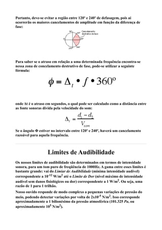 Portanto, deve-se evitar a região entre 120º e 240º de defasagem, pois aí
ocorrerão os maiores cancelamentos de amplitude em função da diferença de
fase:




Para saber se o atraso em relação a uma determinada frequência encontra-se
nessa zona de concelamento destrutivo de fase, pode-se utilizar a seguinte
fórmula:




onde Δt é o atraso em segundos, o qual pode ser calculado como a distância entre
as fonte sonoras divida pela velocidade do som:




Se o ângulo Φ estiver no intervalo entre 120º e 240º, haverá um cancelamento
razoável para aquela frequência.



                   Limites de Audibilidade
Os nossos limites de audibilidade são determinados em termos de intensidade
sonora, para um tom puro de freqüência de 1000Hz. A gama entre esses limites é
bastante grande: vai do Limiar de Audibilidade (mínima intensidade audível)
correspondente a 10-12 W/m2 até o Limite de Dor (nível máximo de intensidade
audível sem danos fisiológicos ou dor) correspondente a 1 W/m2. Ou seja, uma
razão de 1 para 1 trilhão.
Nosso ouvido responde de modo complexo a pequenas variações de pressão do
meio, podendo detectar variações por volta de 2x10-5 N/m2. Isso corresponde
aproximadamente a 1 bilionésimo da pressão atmosférica (101.325 Pa, ou
aproximadamente 105 N/m2).
 