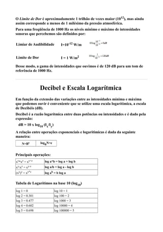 O Limite de Dor é aproximadamente 1 trilhão de vezes maior (1012), mas ainda
assim corresponde a menos de 1 milésimo da pressão atmosférica.
Para uma freqüência de 1000 Hz os níveis mínimo e máximo de intensidades
sonoras que percebemos são definidos por:

Limiar de Audibilidade         I=10-12 W/m


Limite de Dor                  I = 1 W/m2

Desse modo, a gama de intensidades que ouvimos é de 120 dB para um tom de
referência de 1000 Hz.



                Decibel e Escala Logarítmica
Em função da extensão das variações entre as intensidades mínima e máxima
que podemos ouvir é conveniente que se utilize uma escala logarítimica, a escala
de Decibéis (dB).
Decibel é a razão logarítmica entre duas potências ou intensidades e é dado pela
expressão:
 dB = 10 x log10 (Ix/Iy)
A relação entre operações exponenciais e logarítimicas é dada da seguinte
maneira:
    N=Be        logBN=e


Principais operações:
xy*xz = xy+z      log a*b = log a + log b
xy/xz = xy-z      log a/b = log a - log b
(xy)z = xy*z      log ab = b log a


Tabela de Logarítimos na base 10 (log10)
log 1 = 0                  log 10 = 1
log 2 = 0.301              log 100 = 2
log 3 = 0.477              log 1000 = 3
log 4 = 0.602              log 10000 = 4
log 5 = 0.698              log 100000 = 5
 