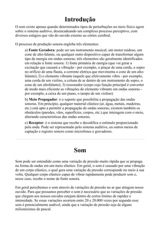 Introdução
O som existe apenas quando determinados tipos de perturbações no meio físico agem
sobre o sistema auditivo, desencadeando um complexo processo perceptivo, com
diversos estágios que vão do ouvido externo ao córtex cerebral.

O processo de produção sonora engloba três elementos:
      a) Fonte Geradora: pode ser um instrumento musical, um motor ruidoso, um
      cone de alto-falante, ou qualquer outro dispositivo capaz de transformar algum
      tipo de energia em ondas sonoras; três elementos são geralmente identificados
      em relação à fonte sonora: 1) fonte primária de energia (que vai gerar a
      excitação que causará a vibração - por exemplo, o pinçar de uma corda, o sopro
      no orifício de uma flauta, a corrente eletrica que movimenta o cone de um alto-
      falante); 2) o elemento vibrante (aquele que efetivamente vibra - por exemplo,
      uma corda de um violino, a coluna de ar dentro de um instrumento de sopro, o
      cone de um altofalante); 3) ressonador (corpo cuja função principal é converter
      de modo mais eficiente as vibrações do elemento vibrante em ondas sonoras -
      por exemplo, a caixa de um piano, o tampo de um violino)
      b) Meio Propagador: é o suporte que possibilita a propagação das ondas
      sonoras. Em princípio, qualquer material elástico (ar, água, metais, madeiras,
      etc.) está apto a permitir a propagação de ondas sonoras; existem também os
      obstáculos (paredes, vãos, superfícies, corpos, etc.) que interagem com o meio,
      alterando características das ondas sonoras;
      c) Receptor: é o sistema que recebe e decodifica o estímulo proporcionado
      pela onda. Pode ser representado pelo sistema auditivo, ou outros meios de
      captação e registro sonoro como microfones e gravadores.




                                      Som
Som pode ser entendido como uma variação de pressão muito rápida que se propaga
na forma de ondas em um meio elástico. Em geral, o som é causado por uma vibração
de um corpo elástico, o qual gera uma variação de pressão corresponde no meio à sua
volta. Qualquer corpo elástico capaz de vibrar rapidamente pode produzir som e,
nesse caso, recebe o nome de fonte sonora.

Em geral percebemos o som através de variações de pressão no ar que atingem nosso
ouvido. Para que possamos perceber o som é necessário que as variações de pressão
que chegam aos nossos ouvidos estejam dentro de certos limites de rapidez e
intensidade. Se essas variações ocorrem entre 20 e 20.000 vezes por segundo esse
som é potencialmente audível, ainda que a variação de pressão seja de alguns
milionésimos de pascal.
 