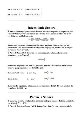 dBm = dBW + 30           dBW = dBm - 30

dBV = dBu - 2.21         dBu = dBV + 2.21




                           Intensidade Sonora
É o fluxo de energia por unidade de área. Refere-se ao produto da pressão pela
velocidade das partículas em um meio fluido, o que é equivalente à potência
recebida por unidade de área.



Em termos acústicos a intensidade é o valor médio do fluxo de energia por
unidade de área perpendicular à direção de propagação, medida em Watt por
metro quadrado (W/m2).
O Nível de Intensidade Sonora é expresso em decibéis tomando-se como
referência I0=10-12 W/m2.




Para uma freqüência de 1000 Hz, os níveis mínimo e máximo de intensidades
sonoras que percebemos são definidos por:

Limiar de Audibilidade     I=10-12 W/m


Limite de Dor              I = 1 W/m2



Desse modo, a gama de intensidades que ouvimos é de 120 dB para um tom de
referência de 1000 Hz.



                              Potência Sonora
É a energia acústica total emitida por uma fonte por unidade de tempo, medida
em Watt (1 W = 1 J/s).
O Nível de Potencia Sonora (NWS, Sound Power Level) é expresso em decibéis
 