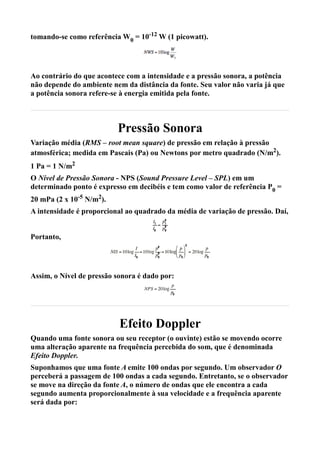 tomando-se como referência W0 = 10-12 W (1 picowatt).




Ao contrário do que acontece com a intensidade e a pressão sonora, a potência
não depende do ambiente nem da distância da fonte. Seu valor não varia já que
a potência sonora refere-se à energia emitida pela fonte.



                          Pressão Sonora
Variação média (RMS – root mean square) de pressão em relação à pressão
atmosférica; medida em Pascais (Pa) ou Newtons por metro quadrado (N/m2).
1 Pa = 1 N/m2
O Nível de Pressão Sonora - NPS (Sound Pressure Level – SPL) em um
determinado ponto é expresso em decibéis e tem como valor de referência P0 =
20 mPa (2 x 10-5 N/m2).
A intensidade é proporcional ao quadrado da média de variação de pressão. Daí,


Portanto,




Assim, o Nível de pressão sonora é dado por:




                           Efeito Doppler
Quando uma fonte sonora ou seu receptor (o ouvinte) estão se movendo ocorre
uma alteração aparente na frequência percebida do som, que é denominada
Efeito Doppler.
Suponhamos que uma fonte A emite 100 ondas por segundo. Um observador O
perceberá a passagem de 100 ondas a cada segundo. Entretanto, se o observador
se move na direção da fonte A, o número de ondas que ele encontra a cada
segundo aumenta proporcionalmente à sua velocidade e a frequência aparente
será dada por:
 