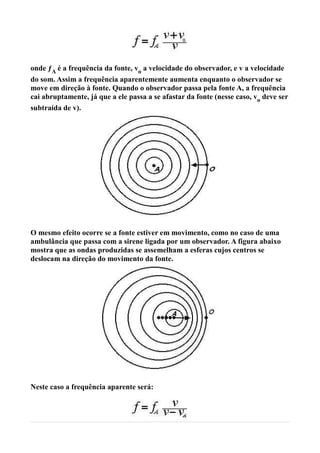 onde ƒA é a frequência da fonte, vo a velocidade do observador, e v a velocidade
do som. Assim a frequência aparentemente aumenta enquanto o observador se
move em direção à fonte. Quando o observador passa pela fonte A, a frequência
cai abruptamente, já que a ele passa a se afastar da fonte (nesse caso, vo deve ser
subtraída de v).




O mesmo efeito ocorre se a fonte estiver em movimento, como no caso de uma
ambulância que passa com a sirene ligada por um observador. A figura abaixo
mostra que as ondas produzidas se assemelham a esferas cujos centros se
deslocam na direção do movimento da fonte.




Neste caso a frequência aparente será:
 