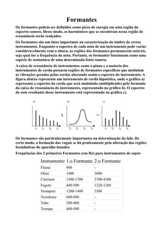 Formantes
Os formantes podem ser definidos como picos de energia em uma região do
espectro sonoro. Desse modo, os harmônicos que se encontram nessa região de
ressonância serão realçados.
Os formantes são um fator importante na caracterização do timbre de certos
instrumentos. Enquanto o espectro de cada nota de um instrumento pode variar
consideravelmente com a altura, as regiões dos formantes permanecem estáveis,
seja qual for a frequência da nota. Portanto, os formantes funcionam como uma
espécie de assinatura de uma determinada fonte sonora.
A caixa de ressonância de instrumentos como o piano e a maioria dos
instrumentos de corda possuem regiões de formantes específicas que modulam
as vibrações geradas pelas cordas alterando assim o espectro do instrumento. A
figura abaixo representa um instrumento de corda hipotético, onde o gráfico a)
representa o espectro da corda que será modulado (multiplicado) pelo formante
da caixa de ressonância do instrumento, representado no gráfico b). O espectro
do som resultante desse instrumento está representado no gráfico c).




Os formantes são particularmente importantes na determinação da fala. De
certo modo, a formação das vogais se dá praticamente pela alteração das regiões
formânticas do aparelho fonador.
Frequências dos 2 primeiros Formantes (em Hz) para instrumentos de sopro

               Instrumento 1.o Formante 2.o Formante
               Flauta         800              -
               Oboé           1400             3000
               Clarinete      1500-1700        3700-4300
               Fagote         440-500          1220-1280
               Trompete       1200-1400        2500
               Trombone       600-800          -
               Tuba           200-400          -
               Trompa         400-500          -
 