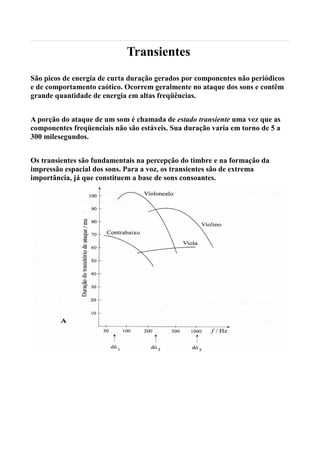 Transientes
São picos de energia de curta duração gerados por componentes não periódicos
e de comportamento caótico. Ocorrem geralmente no ataque dos sons e contêm
grande quantidade de energia em altas freqüências.


A porção do ataque de um som é chamada de estado transiente uma vez que as
componentes freqüenciais não são estáveis. Sua duração varia em torno de 5 a
300 milesegundos.


Os transientes são fundamentais na percepção do timbre e na formação da
impressão espacial dos sons. Para a voz, os transientes são de extrema
importância, já que constituem a base de sons consoantes.
 