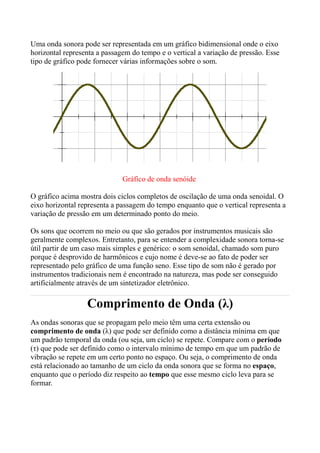Uma onda sonora pode ser representada em um gráfico bidimensional onde o eixo
horizontal representa a passagem do tempo e o vertical a variação de pressão. Esse
tipo de gráfico pode fornecer várias informações sobre o som.




                              Gráfico de onda senóide

O gráfico acima mostra dois ciclos completos de oscilação de uma onda senoidal. O
eixo horizontal representa a passagem do tempo enquanto que o vertical representa a
variação de pressão em um determinado ponto do meio.

Os sons que ocorrem no meio ou que são gerados por instrumentos musicais são
geralmente complexos. Entretanto, para se entender a complexidade sonora torna-se
útil partir de um caso mais simples e genérico: o som senoidal, chamado som puro
porque é desprovido de harmônicos e cujo nome é deve-se ao fato de poder ser
representado pelo gráfico de uma função seno. Esse tipo de som não é gerado por
instrumentos tradicionais nem é encontrado na natureza, mas pode ser conseguido
artificialmente através de um sintetizador eletrônico.

                  Comprimento de Onda (λ)
As ondas sonoras que se propagam pelo meio têm uma certa extensão ou
comprimento de onda (λ) que pode ser definido como a distância mínima em que
um padrão temporal da onda (ou seja, um ciclo) se repete. Compare com o período
(τ) que pode ser definido como o intervalo mínimo de tempo em que um padrão de
vibração se repete em um certo ponto no espaço. Ou seja, o comprimento de onda
está relacionado ao tamanho de um ciclo da onda sonora que se forma no espaço,
enquanto que o período diz respeito ao tempo que esse mesmo ciclo leva para se
formar.
 