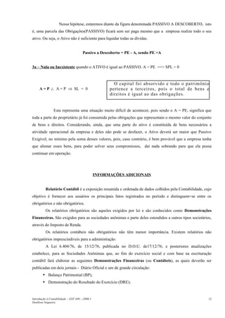 Nessa hipótese, estaremos diante da figura denominada PASSIVO A DESCOBERTO, isto
é, uma parcela das Obrigações(PASSIVO) ficará sem ser paga mesmo que a empresa realize todo o seu
ativo. Ou seja, o Ativo não é suficiente para liquidar todas as dívidas.


                                      Passivo a Descoberto = PE - A, sendo PE >A


3a – Nula ou Inexistente quando o ATIVO é igual ao PASSIVO. A = PE ==> SPL = 0



                                                        O capital foi absorvido e todo o patrimônio
     A = P ∴ A = P ⇒ SL = 0                           pertence a terceiros, pois o total de bens e
                                                      direitos é igual ao das obrigações.


                Esta representa uma situação muito difícil de acontecer, pois sendo o A = PE, significa que
toda a parte do proprietário já foi consumida pelas obrigações que representam o mesmo valor do conjunto
de bens e direitos. Considerando, ainda, que uma parte do ativo é constituída de bens necessários a
atividade operacional da empresa e deles não pode se desfazer, o Ativo deverá ser maior que Passivo
Exigível, no mínimo pela soma desses valores, pois, caso contrário, é bem provável que a empresa tenha
que alienar esses bens, para poder solver seus compromissos, daí nada sobrando para que ela possa
continuar em operação.




                                                INFORMAÇÕES ADICIONAIS


          Relatório Contábil é a exposição resumida e ordenada de dados colhidos pela Contabilidade, cujo
objetivo é fornecer aos usuários os principais fatos registrados no período e distinguem=se entre os
obrigatórios e não obrigatórios.
          Os relatórios obrigatórios são aqueles exigidos por lei e são conhecidos como Demonstrações
Financeiras. São exigidos para as sociedades anônimas e parte deles estendidos a outros tipos societários,
através do Imposto de Renda.
          Os relatórios contábeis não obrigatórios não têm menor importância. Existem relatórios não
obrigatórios imprescindíveis para a administração.
          A Lei 6.404/76, de 15/12/76, publicada no D.O.U. de17/12/76, e posteriores atualizações
estabelece, para as Sociedades Anônimas que, ao fim do exercício social e com base na escrituração
contábil fará elaborar as seguintes Demonstrações Financeiras (ou Contábeis), as quais deverão ser
publicadas em dois jornais - Diário Oficial e um de grande circulação:
         Balanço Patrimonial (BP);
         Demonstração do Resultado do Exercício (DRE);


Introdução à Contabilidade – GST 449 -–2006.1                                                            12
Denílson Nogueira
 