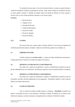 É a entrada de recursos para o Ativo sob a forma de direitos a receber, em geral referente a
vendas de mercadorias, produtos ou prestação de serviços. Pode, ainda, resultara no recebimento de juros
ou outros ganhos eventuais. É refletida no balanço através da entrada de dinheiro no Caixa, quando é
receita à vista, ou sob a forma de Direitos a Receber, se for receita a prazo.
Exemplos:
                     → Receita de Juros
                     → Aluguéis Ativos
                     → Prestação de Serviços
                     → Vendas de Mercadorias
                     → Receita de Vendas
                     → Receita de Aluguéis
                     → Descontos Obtidos


4.2.2               GANHOS


                    Da mesma forma que a perda, ganho é bastante aleatório. É um lucro que independe da
atividade operacional da empresa. Exemplo: venda de um imobilizado, ganhos com a inflação, etc.


4.3                 PERÍODO CONTÁBIL


                    Também chamado de exercício social, é o espaço de tempo escolhido para demonstrar a
situação patrimonial e financeira na solução dos negócios da empresa.


4.4                 DIFERENÇA ENTRE RECEITA E RECEBIMENTO
                    De acordo com o regime de competência, a receita é contabilizada no período em que for
gerada, independente do awu recebimento. Recebimento significa a efetiva entrada de dinheiro na empresa


4.5                 DIFERENÇA ENTRE DESPESA E DESEMBOLSO
                    De acordo com o regime de competência, a despesa é contabilizada no período em que for
consumida, incorrida, utilizada independente do awu pagamento. Desembolso significa a efetiva saída de
dinheiro na empresa (desencaixe).


4.6                 LUCRO OU PREJUIZO


                    Caso as receitas do período contábil superem as despesas, o Resultado do período será
positivo, acarretando um lucro, o que aumentará o Patrimônio Líquido. Na hipótese de as receitas serem
inferiores às despesas, ocorrerá um prejuízo, conseqüentemente, reduzindo o Patrimônio Líquido.


Introdução à Contabilidade – GST 449 -–2006.1                                                                 27
Denílson Nogueira
 