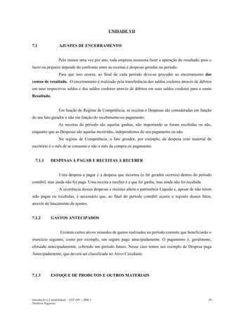 UNIDADE VII


7.1                 AJUSTES DE ENCERRAMENTO


                    Pelo menos uma vez por ano, toda empresa necessita fazer a apuração do resultado, pois o
lucro ou prejuízo depende do confronto entre as receitas e despesas geradas no período.
                    Para que isso ocorra, ao final de cada período deve-se proceder ao encerramento das
contas de resultado. O encerramento é realizado pela transferência dos saldos credores através de débitos
em seus respectivos saldos e dos saldos credores através de débitos em seus saldos credores para a conta
Resultado.


                    Em função do Regime de Competência, as receitas e Despesas são consideradas em função
do seu fato gerador e não em função do recebimento ou pagamento.
                    As receitas do período são aquelas ganhas, não importando se foram recebidas ou não,
enquanto que as Despesas são aquelas incorridas, independentes do seu pagamento ou não.
                    No regime de Competência, o fato gerador, por exemplo, da despesa com material de
escritório é o mês de se consumo e não o mês da compra ou pagamento.


  7.1.1       DESPESAS A PAGAR E RECEITAS A RECEBER


                    Uma despesa a pagar é a despesa que incorreu (o fat gerador ocorreu) dentro do período
contábil, mas ainda não foi paga. Uma receita a receber é a que foi ganha, mas ainda não foi recebida.
                    A ocorrência dessas despesas e receitas altera o patrimônio Líquido e, apesar de não terem
sido pagas ou recebidas, é necessário que, ao final do período contábil ocorra o registro desses fatos,
através do lançamento de ajustes.


7.1.2         GASTOS ANTECIPADOS


                     Existem certos ativos oriundos de gastos realizados no período corrente que beneficiarão o
exercício seguinte, como por exemplo, um seguro pago antecipadamente. O pagamento é, geralmente,
efetuado antecipadamente, cobrindo um período futuro. Nesse caso temos um exemplo de Despesa paga
Antecipadamente, que deverá ser classificada no Ativo Circulante.




7.1.3         ESTOQUE DE PRODUTOS E OUTROS MATERIAIS




Introdução à Contabilidade – GST 449 -–2006.1                                                                39
Denílson Nogueira
 