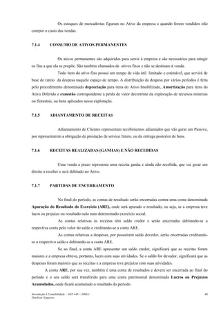 Os estoques de mercadorias figuram no Ativo da empresa e quando forem vendidos irão
compor o custo das vendas.


7.1.4         CONSUMO DE ATIVOS PERMANENTES


                    Os ativos permanentes são adquiridos para servir à empresa e são necessários para atingir
os fins a que ela se propõe. São também chamados de ativos fixos e não se destinam à venda.
                    Todo item do ativo fixo possui um tempo de vida útil limitado e estimável, que servirá de
base de rateio da despesa naquele espaço de tempo. A distribuição da despesa por vários períodos é feita
pelo procedimento denominado depreciação para itens do Ativo Imobilizado, Amortização para itens do
Ativo Diferido e exaustão correspondente à perda de valor decorrente da exploração de recursos minerais
ou florestais, ou bens aplicados nessa exploração.


7.1.5         ADIANTAMENTO DE RECEITAS


                    Adiantamento de Clientes representam recebimentos adiantados que vão gerar um Passivo,
por representarem a obrigação de prestação de serviço futuro, ou de entrega posterior de bens.


7.1.6         RECEITAS REALIZADAS (GANHAS) E NÃO RECEBIDAS


                    Uma venda a prazo representa uma receita ganha e ainda não recebida, que vai gerar um
direito a receber e será debitado no Ativo.


7.1.7         PARTIDAS DE ENCERRAMENTO


                    No final do período, as contas de resultado serão encerradas contra uma conta denominada
Apuração do Resultado do Exercício (ARE), onde será apurado o resultado, ou seja, se a empresa teve
lucro ou prejuízo ou resultado nulo num determinado exercício social.
                    As contas relativas às receitas têm saldo credor e serão encerradas debitando-se a
respectiva conta pelo valor do saldo e creditando-se a conta ARE.
                    As contas relativas a despesas, por possuírem saldo devedor, serão encerradas creditando-
se o respectivo saldo e debitando-se a conta ARE.
                    Se ao final, a conta ARE apresentar um saldo credor, significará que as receitas foram
maiores e a empresa obteve, portanto, lucro com suas atividades. Se o saldo for devedor, significará que as
despesas foram maiores que as receitas e a empresa teve prejuízo com suas atividades.
          A conta ARE, por sua vez, também é uma conta de resultados e deverá ser encerrada ao final do
período e o seu saldo será transferido para uma conta patrimonial denominada Lucros ou Prejuízos
Acumulados, onde ficará acumulado o resultado do período.

Introdução à Contabilidade – GST 449 -–2006.1                                                              40
Denílson Nogueira
 
