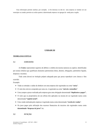 Essa informação permite analisar, por exemplo, se há interesse ou não de uma empresa se instalar em um
município ou estado; permite-se avaliar quanto a determinada empresa vai agregar de renda para a região.




                                                 UNIDADE III


TEORIA DAS CONTAS


3.1                 CONCEITO


          As Contas representam registros de débitos e créditos da mesma natureza ou espécie, identificadas
por nomes (títulos) que qualificam elementos patrimoniais (bens, direitos, obrigações, patrimônio líquido,
despesas e receitas).
          Toda conta deverá ter titulação própria adequada para que possa reproduzir com clareza o fato
ocorrido.
Exemplo:
      • Todas as entradas e saídas de dinheiro em uma empresa são registradas na conta “caixa”.
      • O valor dos móveis comprados por uma cia. é registrado na conta “móveis e utensílios”.
      • Uma compra a prazo realizada pela empresa gera uma obrigação denominada “duplicatas a pagar”.
      • O valor que os proprietários de um afirma têm aplicados na mesma de ser registrado numa conta
         denominada “capital social”.
      • Uma venda realizada pela empresa é registrada numa conta denominada “receita de vendas”.
      • Os juros pagos pela utilização dos recursos financeiros de terceiros são registrados numa conta
         denominada “despesas de juros” etc.


3.2                 FUNÇÃO



Introdução à Contabilidade – GST 449 -–2006.1                                                              15
Denílson Nogueira
 