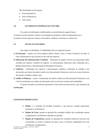 São classificados em três grupos:
          •     Fatos permutativos;
          •     Fatos modificativos;
          •     Fatos mistos.


1.8                  USUÁRIOS DA INFORMAÇÃO CONTÁBIL


              Os usuários da informação contábil podem ser classificados da seguinte forma:
a) usuários internos (gerentes, diretores, encarregados de produção, chefes de departamento etc.);
b) usuários externos (governo, bancos, fornecedores, sindicatos, acionistas ou cotistas etc).


1.9                  TÉCNICAS CONTÁBEIS


              Para atingir sua finalidade, a Contabilidade utiliza as seguintes técnicas:
a) Escrituração – registro, em livros próprios (Diário, Razão, Caixa e Contas Correntes), de todos os
      Fatos Administrativos que ocorrem no dia-a-dia das empresas.
b) Elaboração das Demonstrações Contábeis – elaboração de quadros técnicos que apresentam dados
      extraídos dos registros contábeis da empresa. As demonstrações financeiras mais conhecidas são o
      Balanço Patrimonial e a Demonstração do Resultado do Exercício.
c) Auditoria - confirmação dos registros e demonstrações contábeis; verificação da exatidão e dos
      documentos que deram dos dados contidos nas demonstrações financeiras, através do exame minucioso
      dos registros contábeis origem a eles.
d) Análise de Balanços – exame e interpretação dos dados contidos nas Demonstrações Financeiras, com
      o fim de transformar esses dados em informações úteis aos diversos usuários da Contabilidade.
              O registro de todas as ocorrências patrimoniais é feito através de uma técnica a que chamamos de
escrituração.




CONCEITOS IMPORTANTES


                 •   Rédito: é o resultado da atividade econômica e que provoca variação patrimonial,
                     aumentativa ou diminutiva;
                 •   Regime de Caixa: quando na apuração dos resultados (réditos) são considerados apenas
                     os pagamentos e recebimentos efetuados no período;
                 •   Regime de Competência: quando, na apuração dos resultados (rédito) do exercício são
                     consideradas as receitas e despesas nas datas a que se referirem, independente dos seus
                     recebimentos ou pagamentos.
Introdução à Contabilidade – GST 449 -–2006.1                                                                4
Denílson Nogueira
 