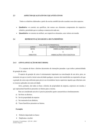 2.3                 ASPECTOS QUALITATIVOS E QUANTITATIVOS


            Todos os relatórios elaborados a partir da escrita contábil deverão ressaltar esses dois aspectos:


      •    Qualitativo → consiste em qualificar, dar nomes aos elementos componentes do respectivo
           relatório, permitindo que se conheça a natureza de cada um;
      •    Quantitativo → consiste em atribuir, aos respectivos elementos, seus valores em moeda.


2.4                   REPRESENTAÇÃO GRÁFICA DO PATRIMÔNIO


                                                BALANÇO PATRIMONIAL
                                ATIVO                     PASSIVO E PATRIMÔNIO LÍQUIDO
                                BENS                          OBRIGAÇÕES EXIGÍVEIS
                                    E                                        E
                             DIREITOS                       OBRIGAÇÕES NÃO EXIGÍVEIS



2.4.1     ATIVO (APLICAÇÃO DE RECURSOS)


            É o conjunto de bens e direitos decorrentes de transações passadas e que tenha a potencialidade
de geração de caixa.
          O aspecto de geração de caixa é extremamente importante na conceituação de um ativo, pois, no
momento em que se resolve iniciar uma atividade qualquer, recursos são transferidos na expectativa de que
a geração de caixa seja suficiente para prover aos investidores lucros superiores àqueles que obteriam com
os recursos aplicados em outra atividade.
          Ativo, portanto, são todos os bens e direitos de propriedade da empresa, expressos em moeda, e
que representam benefícios presentes ou futuros para a mesma.
          Para ser considerado um ativo é preciso preencher quatro características simultaneamente:
      a) Ser bens ou direitos;
      b) Ser de propriedade da empresa
      c) Ser mensurável em dinheiro;
      d) Trazer benefícios presentes ou futuros.


      Exemplos


      •    Dinheiro depositado no banco
      •    Duplicatas a receber
Introdução à Contabilidade – GST 449 -–2006.1                                                                    8
Denílson Nogueira
 