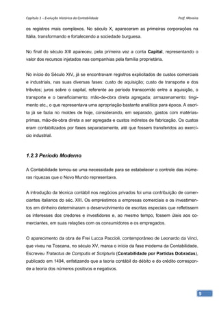 Capítulo 1 – Evolução Histórica da Contabilidade                            Prof. Moreira 

os registros mais complexos. No século X, apareceram as primeiras corporações na
Itália, transformando e fortalecendo a sociedade burguesa.


No final do século XIII apareceu, pela primeira vez a conta Capital, representando o
valor dos recursos injetados nas companhias pela família proprietária.


No início do Século XIV, já se encontravam registros explicitados de custos comerciais
e industriais, nas suas diversas fases: custo de aquisição; custo de transporte e dos
tributos; juros sobre o capital, referente ao período transcorrido entre a aquisição, o
transporte e o beneficiamento; mão-de-obra direta agregada; armazenamento; tingi-
mento etc., o que representava uma apropriação bastante analítica para época. A escri-
ta já se fazia no moldes de hoje, considerando, em separado, gastos com matérias-
primas, mão-de-obra direta a ser agregada e custos indiretos de fabricação. Os custos
eram contabilizados por fases separadamente, até que fossem transferidos ao exercí-
cio industrial.



1.2.3 Período Moderno

A Contabilidade tornou-se uma necessidade para se estabelecer o controle das inúme-
ras riquezas que o Novo Mundo representava.


A introdução da técnica contábil nos negócios privados foi uma contribuição de comer-
ciantes italianos do séc. XIII. Os empréstimos a empresas comerciais e os investimen-
tos em dinheiro determinaram o desenvolvimento de escritas especiais que refletissem
os interesses dos credores e investidores e, ao mesmo tempo, fossem úteis aos co-
merciantes, em suas relações com os consumidores e os empregados.


O aparecimento da obra de Frei Lucca Paccioli, contemporâneo de Leonardo da Vinci,
que viveu na Toscana, no século XV, marca o início da fase moderna da Contabilidade.
Escreveu Tratactus de Computis et Scripturis (Contabilidade por Partidas Dobradas),
publicado em 1494, enfatizando que a teoria contábil do débito e do crédito correspon-
de a teoria dos números positivos e negativos.




                                                                                          9
 