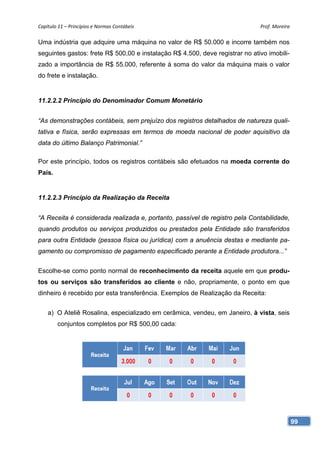 Capítulo 11 – Princípios e Normas Contábeis                                   Prof. Moreira 

Uma indústria que adquire uma máquina no valor de R$ 50.000 e incorre também nos
seguintes gastos: frete R$ 500,00 e instalação R$ 4.500, deve registrar no ativo imobili-
zado a importância de R$ 55.000, referente à soma do valor da máquina mais o valor
do frete e instalação.


11.2.2.2 Princípio do Denominador Comum Monetário


“As demonstrações contábeis, sem prejuízo dos registros detalhados de natureza quali-
tativa e física, serão expressas em termos de moeda nacional de poder aquisitivo da
data do último Balanço Patrimonial.”

Por este princípio, todos os registros contábeis são efetuados na moeda corrente do
País.


11.2.2.3 Princípio da Realização da Receita


“A Receita é considerada realizada e, portanto, passível de registro pela Contabilidade,
quando produtos ou serviços produzidos ou prestados pela Entidade são transferidos
para outra Entidade (pessoa física ou jurídica) com a anuência destas e mediante pa-
gamento ou compromisso de pagamento especificado perante a Entidade produtora...”


Escolhe-se como ponto normal de reconhecimento da receita aquele em que produ-
tos ou serviços são transferidos ao cliente e não, propriamente, o ponto em que
dinheiro é recebido por esta transferência. Exemplos de Realização da Receita:


    a) O Ateliê Rosalina, especializado em cerâmica, vendeu, em Janeiro, à vista, seis
        conjuntos completos por R$ 500,00 cada:




                                                                                            99
 