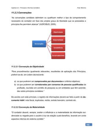 Capítulo 11 – Princípios e Normas Contábeis                                       Prof. Moreira 


11.2.3 Convenções

“As convenções contábeis delimitam ou qualificam melhor o tipo de comportamento
necessário do contador em face dos amplos graus de liberdade que os postulados e
princípios lhe permitem abarcar” (IUDÍCIBUS, 2009).




11.2.3.1 Convenção da Objetividade

“Para procedimentos igualmente relevantes, resultantes da aplicação dos Princípios,
preferir-se-ão, em ordem decrescente:


    a) os que puderem ser comprovados por documentos e critérios objetivos;
    b) os que puderem ser corroborados por consenso de pessoas qualificadas da
        profissão, reunidas em comitês de pesquisa ou em entidades que têm autorida-
        des sobre princípios contábeis.”


De acordo com este princípio, o registro de informações deverá ser feito a partir de do-
cumento hábil: nota fiscal, duplicatas, recibo, extrato bancário, contrato etc.


11.2.3.2 Convenção da Materialidade

“O contador deverá, sempre, avaliar a influência e a materialidade da informação evi-
denciada ou negada para o usuário à luz da relação custo-benefício, levando em conta
aspectos internos do sistema contábil.”


                                                                                               102
 