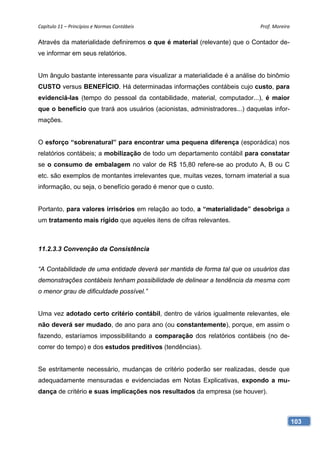 Capítulo 11 – Princípios e Normas Contábeis                                 Prof. Moreira 

Através da materialidade definiremos o que é material (relevante) que o Contador de-
ve informar em seus relatórios.


Um ângulo bastante interessante para visualizar a materialidade é a análise do binômio
CUSTO versus BENEFÍCIO. Há determinadas informações contábeis cujo custo, para
evidenciá-las (tempo do pessoal da contabilidade, material, computador...), é maior
que o benefício que trará aos usuários (acionistas, administradores...) daquelas infor-
mações.


O esforço “sobrenatural” para encontrar uma pequena diferença (esporádica) nos
relatórios contábeis; a mobilização de todo um departamento contábil para constatar
se o consumo de embalagem no valor de R$ 15,80 refere-se ao produto A, B ou C
etc. são exemplos de montantes irrelevantes que, muitas vezes, tornam imaterial a sua
informação, ou seja, o benefício gerado é menor que o custo.


Portanto, para valores irrisórios em relação ao todo, a “materialidade” desobriga a
um tratamento mais rígido que aqueles itens de cifras relevantes.



11.2.3.3 Convenção da Consistência


“A Contabilidade de uma entidade deverá ser mantida de forma tal que os usuários das
demonstrações contábeis tenham possibilidade de delinear a tendência da mesma com
o menor grau de dificuldade possível.”


Uma vez adotado certo critério contábil, dentro de vários igualmente relevantes, ele
não deverá ser mudado, de ano para ano (ou constantemente), porque, em assim o
fazendo, estaríamos impossibilitando a comparação dos relatórios contábeis (no de-
correr do tempo) e dos estudos preditivos (tendências).


Se estritamente necessário, mudanças de critério poderão ser realizadas, desde que
adequadamente mensuradas e evidenciadas em Notas Explicativas, expondo a mu-
dança de critério e suas implicações nos resultados da empresa (se houver).



                                                                                          103
 