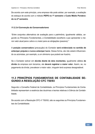 Capítulo 11 – Princípios e Normas Contábeis                                 Prof. Moreira 

De acordo com este princípio, uma empresa não pode adotar, por exemplo, a avaliação
do estoque de acordo com o método PEPS no 1º semestre e Custo Médio Pondera-
do no 2º semestre.



11.2.3.4 Convenção do Conservadorismo


“Entre conjuntos alternativos de avaliação para o patrimônio, igualmente válidos, se-
gundo os Princípios Fundamentais, a Contabilidade escolherá o que apresentar o me-
nor valor atual para o ativo e o maior para as obrigações (passivo).”


A posição conservadora (precaução) do Contador será evidenciada no sentido de
antecipar prejuízo e nunca antecipar lucro. Dessa forma, ele não estará influencian-
do os acionistas, por exemplo, a um otimismo que poderá ser ilusório.


Se o Contador estiver em dúvida diante de dois montantes, igualmente válidos de
dívida da empresa com terceiros, ele deverá registrar o maior valor. Assim, se, no
pagamento da dívida, prevalecer o maior valor, ninguém terá surpresa desagradável.




11.3 PRINCÍPIOS FUNDAMENTAIS DE CONTABILIDADE SE-
GUNDO A RESOLUÇÃO CFC 750/93

Segundo o Conselho Federal de Contabilidade, os Princípios Fundamentais de Conta-
bilidade representam a essência das doutrinas e teorias relativas à Ciência de Contabi-
lidade.


De acordo com a Resolução CFC nº 750/93, são os seguintes os Princípios Fundamen-
tais de Contabilidade:




                                                                                          104
 