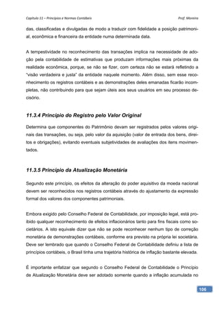 Capítulo 11 – Princípios e Normas Contábeis                                     Prof. Moreira 

das, classificadas e divulgadas de modo a traduzir com fidelidade a posição patrimoni-
al, econômica e financeira da entidade numa determinada data.


A tempestividade no reconhecimento das transações implica na necessidade de ado-
ção pela contabilidade de estimativas que produzam informações mais próximas da
realidade econômica, porque, se não se fizer, com certeza não se estará refletindo a
“visão verdadeira e justa” da entidade naquele momento. Além disso, sem esse reco-
nhecimento os registros contábeis e as demonstrações deles emanadas ficarão incom-
pletas, não contribuindo para que sejam úteis aos seus usuários em seu processo de-
cisório.



11.3.4 Princípio do Registro pelo Valor Original

Determina que componentes do Patrimônio devam ser registrados pelos valores origi-
nais das transações, ou seja, pelo valor da aquisição (valor de entrada dos bens, direi-
tos e obrigações), evitando eventuais subjetividades de avaliações dos itens movimen-
tados.



11.3.5 Princípio da Atualização Monetária

Segundo este princípio, os efeitos da alteração do poder aquisitivo da moeda nacional
devem ser reconhecidos nos registros contábeis através do ajustamento da expressão
formal dos valores dos componentes patrimoniais.


Embora exigido pelo Conselho Federal de Contabilidade, por imposição legal, está pro-
ibido qualquer reconhecimento de efeitos inflacionários tanto para fins fiscais como so-
cietários. A isto equivale dizer que não se pode reconhecer nenhum tipo de correção
monetária de demonstrações contábeis, conforme era previsto na própria lei societária.
Deve ser lembrado que quando o Conselho Federal de Contabilidade definiu a lista de
princípios contábeis, o Brasil tinha uma trajetória histórica de inflação bastante elevada.


É importante enfatizar que segundo o Conselho Federal de Contabilidade o Princípio
de Atualização Monetária deve ser adotado somente quando a inflação acumulada no


                                                                                              106
 